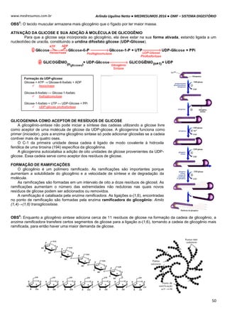 Arlindo Ugulino Netto ● MEDRESUMOS 2016 ● OMF – SISTEMA DIGESTÓRIO
50
www.medresumos.com.br
OBS
3
: O tecido muscular armazena mais glicogênio que o fígado por ter maior massa.
ATIVAÇÃO DA GLICOSE E SUA ADIÇÃO À MOLÉCULA DE GLICOGÊNIO
Para que a glicose seja incorporada ao glicogênio, ela deve estar na sua forma ativada, estando ligada a um
nucleotídeo de uracila, constituindo a uridina difosfato glicose (UDP-Glicose).
GLICOGENINA COMO ACEPTOR DE RESÍDUOS DE GLICOSE
A glicogênio-sintase não pode iniciar a síntese das cadeias utilizando a glicose livre
como aceptor de uma molécula de glicose da UDP-glicose. A glicogenina funciona como
primer (iniciador), pois a enzima glicogênio sintase só pode adicionar glicosilas se a cadeia
contiver mais de quatro oses.
O C-1 da primeira unidade dessa cadeia é ligado de modo covalente à hidroxila
fenólica de uma tirosina (194) específica da glicogênina.
A glicogenina autocatalisa a adição de oito unidades de glicose provenientes da UDP-
glicose. Essa cadeia serve como aceptor dos resíduos de glicose.
FORMAÇÃO DE RAMIFICAÇÕES
O glicogênio é um polímero ramificado. As ramificações são importantes porque
aumentam a solubilidade do glicogênio e a velocidade de síntese e de degradação da
molécula.
As ramificações são formadas em um intervalo de oito a doze resíduos de glicosil. As
ramificações aumentam o número das extremidades não redutoras nas quais novos
resíduos de glicose podem ser adicionados ou removidos.
A ramificação é catalisada pela enzima ramificadora. As ligações α-(1,6), encontradas
no ponto de ramificação são formadas pela enzima ramificadora do glicogênio: Amilo
(1,4)→(1,6) transglicosilase.
OBS
4
: Enquanto a glicogênio sintase adiciona cerca de 11 resíduos de glicose na formação da cadeia de glicogênio, a
enzima ramificadora transfere certos segmentos de glicose para a ligação α-(1;6), tornando a cadeia de glicogênio mais
ramificada, para então haver uma maior demanda de glicose.
Formação da UDP-glicose:
Glicose + ATP  Glicose-6-fosfato + ADP
 hexocinase
Glicose-6-fosfato ↔ Glicose-1-fosfato
 fosfoglicomutase
Glicose-1-fosfato + UTP ↔ UDP-Glicose + PPi
 UDP-glicose pirofosforilase
 