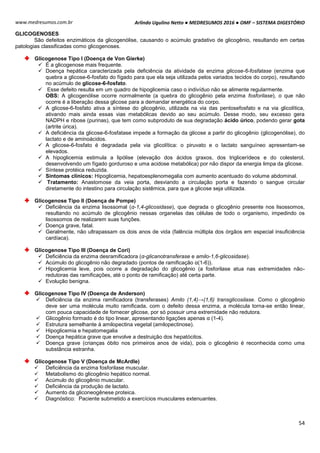 Arlindo Ugulino Netto ● MEDRESUMOS 2016 ● OMF – SISTEMA DIGESTÓRIO
54
www.medresumos.com.br
GLICOGENOSES
São defeitos enzimáticos da glicogenólise, causando o acúmulo gradativo de glicogênio, resultando em certas
patologias classificadas como glicogenoses.
Glicogenose Tipo I (Doença de Von Gierke)
 É a glicogenose mais frequente.
 Doença hepática caracterizada pela deficiência da atividade da enzima glicose-6-fosfatase (enzima que
quebra a glicose-6-fosfato do fígado para que ela seja utilizada pelos variados tecidos do corpo), resultando
no acúmulo de glicose-6-fosfato.
 Esse defeito resulta em um quadro de hipoglicemia caso o indivíduo não se alimente regularmente.
OBS: A glicogenólise ocorre normalmente (a quebra do glicogênio pela enzima fosforilase), o que não
ocorre é a liberação dessa glicose para a demandar energética do corpo.
 A glicose-6-fosfato ativa a síntese do glicogênio, utilizada na via das pentosefosfato e na via glicolítica,
ativando mais ainda essas vias metabólicas devido ao seu acúmulo. Desse modo, seu excesso gera
NADPH e ribose (purinas), que tem como subproduto de sua degradação ácido úrico, podendo gerar gota
(artrite úrica).
 A deficiência da glicose-6-fosfatase impede a formação da glicose a partir do glicogênio (glicogenólise), do
lactato e de aminoácidos.
 A glicose-6-fosfato é degradada pela via glicolítica: o piruvato e o lactato sanguíneo apresentam-se
elevados.
 A hipoglicemia estimula a lipólise (elevação dos ácidos graxos, dos triglicerídeos e do colesterol,
desenvolvendo um fígado gorduroso e uma acidose metabólica) por não dispor da energia limpa da glicose.
 Síntese protéica reduzida.
 Sintomas clínicos: Hipoglicemia, hepatoesplenomegalia com aumento acentuado do volume abdominal.
 Tratamento: Anastomose da veia porta, desviando a circulação porta e fazendo o sangue circular
diretamente do intestino para circulação sistêmica, para que a glicose seja utilizada.
Glicogenose Tipo II (Doença de Pompe)
 Deficiência da enzima lisossomal (α-1,4-glicosidase), que degrada o glicogênio presente nos lisossomos,
resultando no acúmulo de glicogênio nessas organelas das células de todo o organismo, impedindo os
lisossomos de realizarem suas funções.
 Doença grave, fatal.
 Geralmente, não ultrapassam os dois anos de vida (falência múltipla dos órgãos em especial insuficiência
cardíaca).
Glicogenose Tipo III (Doença de Cori)
 Deficiência da enzima desramificadora (α-glicanotransferase e amilo-1,6-glicosidase).
 Acúmulo do glicogênio não degradado (pontos de ramificação α(1-6)).
 Hipoglicemia leve, pois ocorre a degradação do glicogênio (a fosforilase atua nas extremidades não-
redutoras das ramificações, até o ponto de ramificação) até certa parte.
 Evolução benigna.
Glicogenose Tipo IV (Doença de Anderson)
 Deficiência da enzima ramificadora (transferases) Amilo (1,4)→(1,6) transglicosilase. Como o glicogênio
deve ser uma molécula muito ramificada, com o defeito dessa enzima, a molécula torna-se então linear,
com pouca capacidade de fornecer glicose, por só possuir uma extremidade não redutora.
 Glicogênio formado é do tipo linear, apresentando ligações apenas α (1-4).
 Estrutura semelhante à amilopectina vegetal (amilopectinose).
 Hipoglicemia e hepatomegalia
 Doença hepática grave que envolve a destruição dos hepatócitos.
 Doença grave (crianças óbito nos primeiros anos de vida), pois o glicogênio é reconhecida como uma
substância estranha.
Glicogenose Tipo V (Doença de McArdle)
 Deficiência da enzima fosforilase muscular.
 Metabolismo do glicogênio hepático normal.
 Acúmulo do glicogênio muscular.
 Deficiência da produção de lactato.
 Aumento da gliconeogênese proteica.
 Diagnóstico: Paciente submetido a exercícios musculares extenuantes.
 
