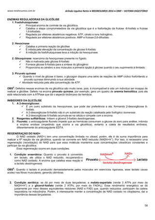 Arlindo Ugulino Netto ● MEDRESUMOS 2016 ● OMF – SISTEMA DIGESTÓRIO
58
www.medresumos.com.br
ENZIMAS REGULADORAS DA GLICÓLISE
1. Fosfofrutoquinase:
 Principal enzima de controle da via glicolítica.
 Catalisa a etapa comprometedora da via glicolítica que é a fosforilação da frutose -6-fosfato a frutose
1,6-bifosfato.
 Regulada por efetores alostéricos negativos: ATP, citrato e íons hidrogênio.
 Regulada por efetores alostéricos positivos: AMP e frutose-2,6-difosfato.
2. Hexocinase
 Catalisa a primeira reação da glicólise
 É inibida pela elevação da concentração de glicose 6-fosfato
 A inibição da fosfofrutoquinase leva a inibição da hexoquinase.
2. Glicoquinase: isoenzima da hexoquinase presente no fígado.
 Não é inativada pela glicose 6-fosfato
 Fornece glicose 6-fosfato para a síntese do glicogênio
 Proporciona ao cérebro e aos músculos a primeira opção à glicose quando o seu suprimento é limitado.
3. Piruvato quinase
 Quando o nível de glicose é baixo, o glucagon dispara uma série de reações de AMP cíclico fosforilando a
piruvato quinase diminuindo a sua atividade.
 Atividade reduzida pela alta concentração de ATP.
OBS
5
: Defeitos nessas enzimas da via glicolítica são muito raras, pois, é incompatível à vida um indivíduo ser incapaz de
realizar a glicólise. Defeito na enzima piruvato quinase, por exemplo, gera um quadro de anemia hemolítica, pois ela
está relacionada com a ATPase que dá o aspecto bicôncavo da hemácia.
INIBIDORES DA GLICÓLISE
1. A 2-desoxiglicose:
 É um outro substrato da hexoquinase, que pode dar preferência a ela, formando 2-desoxiglicose 6-
fosfato.
 A 2-desoxiglicose 6-fosfato não é um substrato da reação catalisada pela fosfoglico isomerase.
 A 2-desoxiglicose 6-fosfato acumula-se na célula e compete com a enzima.
2. Reagentes sulfidrílicos: Inibem a glicerol 3-fosfato desidrogenase.
3. Fluoreto: o anticoagulante fluoreto impede que as hemácias consumam a glicose do soro para análise, inibindo
a enzima enolase (impedindo que ocorra a via glicolítica), evitanto a coleta de resultados errôneos,
diferentemente do anticoagulante EDTA.
REGENERAÇÃO DO NAD+
O NAD oxidado (NAD+) tem uma concentração limitada no citosol, porém, ele é de suma importância para
realizar a 6ª reação da via glicolítica, quando se converte em NAD reduzido (NADH+H
+
). Por isso, é necessário uma
regeneração (reoxidação) do NAD para que essa molécula mantenha suas concentrações citosólicas constantes e
participe da via glicolítica.
Essa regeneração ocorre em duas condições:
1. Condição anaeróbica: Quando o piruvato é convertido
em lactato, ele utiliza o NAD reduzido, recuperando-o
como NAD oxidado. A enzima que catalisa essa reação é
a lactato desidrogenase.
OBS
6
: Quando o lactato é produzido demasiadamente pelos músculos em exercícios rigorosos, esse lactato causa
acidez nas fibras musculares, gerando câimbras.
2. Condição aeróbica: se dá por meio de duas lançadeiras: a malato-aspartato (rende 3 ATPs por meio da
NADH+H
+
) e a glicerol-fosfato (rende 2 ATPs, por meio do FADH2). Esse rendimento energético se dá
justamente por meio desses equivalentes redutores (NAD e FAD) que, quando reduzidos, participam da cadeia
respiratória na mitocôndria. Porém, é interessante manter a concentração de NAD oxidado no citoplasma, daí a
importância dessas lançadeiras.
 