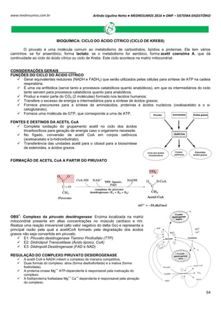Arlindo Ugulino Netto ● MEDRESUMOS 2016 ● OMF – SISTEMA DIGESTÓRIO
64
www.medresumos.com.br
BIOQUÍMICA: CICLO DO ÁCIDO CÍTRICO (CICLO DE KREBS)
O piruvato é uma molécula comum ao metabolismo de carboidratos, lipídios e proteínas. Ele tem vários
caminhos: se for anaeróbico, forma lactato; se o metabolismo for aeróbico, forma acetil coenzima A, que dá
continuidade ao ciclo do ácido cítrico ou ciclo de Krebs. Este ciclo acontece na matriz mitocondrial.
CONSIDERAÇÕES GERAIS
FUNÇÕES DO CICLO DO ÁCIDO CÍTRICO
 Gerar equivalentes redutores (NADH e FADH2) que serão utilizados pelas células para síntese de ATP na cadeia
respiratória.
 É uma via anfibólica (serve tanto a processos catabólicos quanto anabólicos), em que os intermediários do ciclo
tanto servem para processos catabólicos quanto para anabólicos.
 Produz a maior parte do CO2 (2 moléculas) formado nos tecidos humanos;
 Transfere o excesso de energia e intermediários para a síntese de ácidos graxos;
 Fornece precursores para a síntese de aminoácidos, proteínas e ácidos nucleicos (oxaloacetato e o α-
cetoglutarato).
 Fornece uma molécula de GTP, que corresponde a uma de ATP.
FONTES E DESTINOS DA ACETIL CoA
 Completa oxidação do grupamento acetil no ciclo dos ácidos
tricarboxílicos para geração de energia caso o organismo necessite.
 No fígado, conversão de acetil CoA em corpos cetônicos
(acetoacetato e b-hidroxibutirato).
 Transferência das unidades acetil para o citosol para a biossíntese
de esteroides, e ácidos graxos.
FORMAÇÃO DE ACETIL CoA A PARTIR DO PIRUVATO
OBS
1
: Complexo da piruvato desidrogenase: Enzima localizada na matriz
mitocondrial presente em altas concentrações no músculo cardíaco e rim.
Realiza uma reação irreversível (alto valor negativo do delta Go) e representa a
principal razão pela qual a acetilCoA formado pela degradação dos ácidos
graxos não seja convertida em piruvato.
 E1: Piruvato desidrogenase Tiamino Pirofosfato (TTP)
 E2: Diidrolipoil Transcetilase (Ácido lipoico, CoA)
 E3: Diidropolil Desidrogenase (FAD e NAD)
REGULAÇÃO DO COMPLEXO PIRUVATO DESIDROGENASE
 A acetil CoA e NADH inibem o complexo de maneira competitiva.
 Duas formas do complexo: ativa (forma desfosforilada) e a inativa (forma
fosforilada).
 A proteína cinase Mg
++
ATP-dependente é responsável pela inativação do
complexo.
 A fosfoproteína fosfastase Mg
++
Ca
++
dependente é responsável pela ativação
do complexo.
 