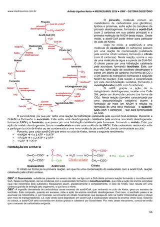Arlindo Ugulino Netto ● MEDRESUMOS 2016 ● OMF – SISTEMA DIGESTÓRIO
66
www.medresumos.com.br
O piruvato, molécula comum ao
metabolismo de carboidratos (via glicolítica),
lipídios e proteínas, sofre ação do complexo da
piruvato desidrogenase, formando a acetil-CoA
(com 2 carbonos em sua cadeia principal) e a
primeira molécula de NADH desta etapa.. Deste
modo, a acetil-CoA pode entrar para participar
do ciclo de Krebs.
Logo no início, a acetil-CoA e uma
molécula de oxalacetato (4 carbonos) passam
por uma reação de condensação (catalisada
pela enzima citrato sintase), formando o citrato
(com 6 carbonos). Nesta reação, ocorre o uso
de uma molécula de água e a perda da CoA-SH.
O citrato passa por uma hidratação catalisada
pela aconitase, formando isocitrato. Este, por
sua vez, sofre ação da isocitrato desidrogase e
perde um átomo de carbono (na forma de CO2)
e um átomo de hidrogênio (formando o segundo
NADH da reação). Esta reação é caracterizada
por esta dercarboxilação oxidativa, formando o
α-cetoglutarato (α-KG, com 5 carbonos).
O α-KG, graças a ação da α-
cetoglutarato desidrogenase, recebe uma CoA-
SH, perde um átomo de carbono (na forma de
CO2). Nesta reação (também caracterizada por
uma descarboxilação oxidativa) ocorre a
formação de mais um NADH e resulta na
formação de uma nova molécula – o succinil-
CoA (com 4 carbonos) – que dará continuidade
ao ciclo.
O succinil-CoA, por sua vez, sofre uma reação de fosforilação catalisada pela succinil CoA-sintetase, liberando a
CoA-SH e formando o succinato. Este sofre uma desidrogenação catalisada pela enzima succinato desidrogenase,
formando FADH2 e fumarato, que passa por uma hidratação catalisada pela fumarase, formando o malato. Este, por
ação da malato desidrogenase, forma o oxalacetato e mais uma molécula de NADH. Este oxalacetato restaurado volta
a participar do ciclo de Krebs ao ser condensado a uma nova molécula de acetil-CoA, dando continuidade ao ciclo.
Portanto, para cada acetil-CoA que entra no ciclo de Krebs, temos o seguinte rendimento:
 4 NADH  4 x 3 ATP = 9 ATP
 1 FADH  1 x 2 ATP = 2 ATP
 1 GTP  1 ATP
FORMAÇÃO DO CITRATO
O citrato se forma já na primeira reação, em que há uma condensação do oxalacetato com a acetil CoA, reação
catalisada pela citrato sintase.
OBS
4
: O fluorocetato, substância presente no veneno de rato, se liga com a CoA desta primeira reação formando o monofluoracetil
CoA. Nessa configuração, ele se condensa com o oxaloacetato formando o monofluoracitrato, que inibe a ação da enzima aconitase
(que não reconhece este substrato), bloqueando assim, gradativamente e completamente, o ciclo de Krebs. Isso resulta em uma
carência grande de energia pelo organismo, o que leva a morte.
OBS
5
: A ingestão demasiada de carboidratos causa excesso de acetil-CoA, que, entrando no ciclo de Krebs, gera um excesso de
isocitrato. Este composto, quando em excesso, inibe a ação da enzima isocitrato desidrogenase. Com isso, o isocitrato passa a se
acumular na mitocôndria, e, por reversão, se converte em citrato novamente, que escapa do ciclo na matriz mitocondrial para o citosol
(por meio de transportadores). Lá, este citrato será degradado em acetil CoA e Oxaloacetato através da enzima citrato liase. Estando
no citosol, a acetil-CoA será convertida em ácidos graxos e colesterol por biossíntese. Por meio deste mecanismo, conclui-se então
que o excesso de carboidratos engorda.
 