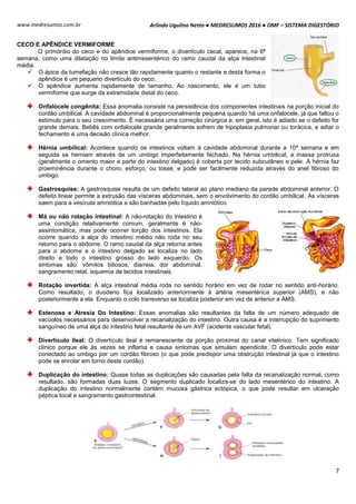 Arlindo Ugulino Netto ● MEDRESUMOS 2016 ● OMF – SISTEMA DIGESTÓRIO
7
www.medresumos.com.br
CECO E APÊNDICE VERMIFORME
O primórdio do ceco e do apêndice vermiforme, o divertículo cecal, aparece, na 6ª
semana, como uma dilatação no limite antimesentérico do ramo caudal da alça intestinal
média.
 O ápice da tumefação não cresce tão rapidamente quanto o restante e desta forma o
apêndice é um pequeno divertículo do ceco;
 O apêndice aumenta rapidamente de tamanho. Ao nascimento, ele é um tubo
vermiforme que surge da extremidade distal do ceco.
Onfalocele congênita: Essa anomalia consiste na persistência dos componentes intestinais na porção inicial do
cordão umbilical. A cavidade abdominal é proporcionalmente pequena quando há uma onfalocele, já que faltou o
estímulo para o seu crescimento. É necessária uma correção cirúrgica e, em geral, isto é adiado se o defeito for
grande demais. Bebês com onfalocele grande geralmente sofrem de hipoplasia pulmonar ou torácica, e adiar o
fechamento é uma decisão clínica melhor.
Hérnia umbilical: Acontece quando os intestinos voltam à cavidade abdominal durante a 10ª semana e em
seguida se herniam através de um umbigo imperfeitamente fechado. Na hérnia umbilical, a massa protrusa
(geralmente o omento maior e parte do intestino delgado) é coberta por tecido subcutâneo e pele. A hérnia faz
proeminência durante o choro, esforço, ou tosse, e pode ser facilmente reduzida através do anel fibroso do
umbigo.
Gastrosquise: A gastrosquise resulta de um defeito lateral ao plano mediano da parede abdominal anterior. O
defeito linear permite a extrusão das vísceras abdominais, sem o envolvimento do cordão umbilical. As vísceras
saem para a vesícula amniótica e são banhadas pelo líquido amniótico.
Má ou não rotação intestinal: A não-rotação do intestino é
uma condição relativamente comum, geralmente é não-
assintomática, mas pode ocorrer torção dos intestinos. Ela
ocorre quando a alça do intestino médio não roda no seu
retorno para o abdome. O ramo caudal da alça retorna antes
para o abdome e o intestino delgado se localiza no lado
direito e todo o intestino grosso do lado esquerdo. Os
sintomas são: vômitos biliosos, diarreia, dor abdominal,
sangramento retal, isquemia de tecidos intestinais.
Rotação invertida: A alça intestinal média roda no sentido horário em vez de rodar no sentido anti-horário.
Como resultado, o duodeno fica localizado anteriormente à artéria mesentérica superior (AMS), e não
posteriormente a ela. Enquanto o colo transverso se localiza posterior em vez de anterior a AMS.
Estenose e Atresia Do Intestino: Essas anomalias são resultantes da falta de um número adequado de
vacúolos necessários para desenvolver a recanalização do intestino. Outra causa é a interrupção do suprimento
sanguíneo de uma alça do intestino fetal resultante de um AVF (acidente vascular fetal).
Divertículo Ileal: O divertículo ileal é remanescente da porção proximal do canal vitelínico. Tem significado
clínico porque ele às vezes se inflama e causa sintomas que simulam apendicite. O divertículo pode estar
conectado ao umbigo por um cordão fibroso (o que pode predispor uma obstrução intestinal já que o intestino
pode se enrolar em torno deste cordão).
Duplicação do intestino: Quase todas as duplicações são causadas pela falta da recanalização normal, como
resultado, são formadas duas luzes. O segmento duplicado localiza-se do lado mesentérico do intestino. A
duplicação do intestino normalmente contém mucosa gástrica ectópica, o que pode resultar em ulceração
péptica local e sangramento gastrointestinal.
 
