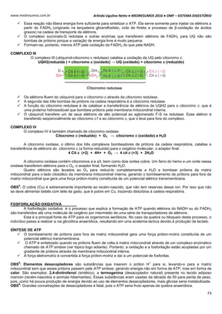 Arlindo Ugulino Netto ● MEDRESUMOS 2016 ● OMF – SISTEMA DIGESTÓRIO
73
www.medresumos.com.br
 Essa reação não libera energia livre suficiente para sintetizar o ATP. Ela serve somente para injetar os elétrons a
partir do FADH2 (originado na lançadeira glicerolfosfato, ciclo de Krebs e processo de β-oxidação de ácidos
graxos) na cadeia de transporte de elétrons.
 O complexo succinato-Q redutase e outras enzimas que transferem elétrons de FADH2 para UQ não são
bombas de prótons porque a variação de energia livre é muito pequena.
 Formam-se, portanto, menos ATP pela oxidação da FADH2 do que pela NADH.
COMPLEXO III
O complexo III (ubiquinol-citocromo c redutase) catalisa a oxidação da UQ pelo citocromo c.
UQH2(reduzida ) + citocromo c (oxidado) → UQ (oxidado) + citocromo c (reduzido)
 Os elétrons fluem do ubiquinol para o citocromo c através da citocromo redutase.
 A segunda das três bombas de prótons na cadeia respiratória é a citocromo redutase.
 A função do citocromo redutase é de catalisar a transferência de elétrons de UQH2 para o citocromo c, que é
uma proteína hidrossolúvel que bombeia prótons pela membrana mitocondrial interna.
 O ubiquinol transfere um de seus elétrons de alto potencial ao aglomerado F-S na redutase. Esse elétron é
transferido seqüencialmente ao citocromo c1 e ao citocromo c, que o leva para fora do complexo.
COMPLEXO IV
O complexo IV é também chamado de citocromo oxidase.
Citocromo c (reduzido) + O2 → citocromo c (oxidado) e H2O
A citocromo oxidase, o último dos três complexos bombeadores de prótons da cadeia respiratória, catalisa a
transferência de elétrons do citocromo c (a forma reduzida) para o oxigênio molecular, o aceptor final.
4 Cit c (+2) + 4H+ + O2 → 4 cit c (+3) + 2H2O
A citocromo oxidase contém citocromos a e a3, bem como dois iontes cobre. Um ferro do hemo e um ionte nessa
oxidase transferem elétrons para o O2, o aceptor final, formando H2O.
Quatro elétrons são levados ao O2 para reduzi-lo completamente a H2O e bombear prótons da matriz
mitocondrial para o lado citosólico da membrana mitocondrial interna, gerando o bombeamento de prótons para fora da
matriz mitocondrial que gera uma força próton-motriz constituída de um potencial elétrico transmembrana.
OBS
4
: O cobre (Cu) é extremamente importante ao recém-nascido, que não tem reservas desse íon. Por isso que não
se deve alimentar bebês com leite da gado, que é pobre em Cu, trazendo distúrbios à cadeia respiratória.
FOSFORILAÇÃO OXIDATIVA
A fosforilação oxidativa é o processo que explica a formação de ATP quando elétrons do NADH ou do FADH2
são transferidos até uma molécula de oxigênio por intermédio de uma série de transportadores de elétrons.
Esta é a principal fonte de ATP para os organismos aeróbicos. No caso da quebra ou bloqueio deste processo, o
indivíduo passa a realizar a via glicolítica anaeróbica, resultando em uma acidemia lactica devido á produção de lactato.
SÍNTESE DE ATP
 O bombeamento de prótons para fora da matriz mitocondrial gera uma força próton-motriz constituída de um
potencial elétrico transmembrana.
 O ATP é sintetizado quando os prótons fluem de volta à matriz mitocondrial através de um complexo enzimático
chamado de ATP sintase (ver tópico logo adiante). Portanto, a oxidação e a fosforilação estão acopladas por um
gradiente de prótons através da membrana mitocondrial interna.
 A força eletromotriz é convertida à força próton-motriz e daí a um potencial de fosforilas.
OBS
5
: Elementos desacopladores são substâncias que inserem o próton H
+
para si, levando-o para a matriz
mitocondrial sem que esses prótons passem pela ATP sintase, gerando energia não em forma de ATP, mas em forma de
calor. São exemplos: 2,4-dinitrofenol (sintético), a termogenina (desacoplador natural) presente no tecido adiposo
marrom (recém-nascidos e animais hibernantes). Essas substâncias eram usadas da década de 50 para perda de peso,
pois, como há pouca produção de energia devido ao uso de elementos desacopladores, mais glicose seria metabolizada.
OBS
6
: Grandes concetrações de desacopladores é fatal, pois o ATP seria fruto apenas da quebra anaeróbica.
 