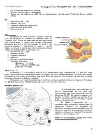 Arlindo Ugulino Netto ● MEDRESUMOS 2016 ● OMF – SISTEMA DIGESTÓRIO
78
www.medresumos.com.br
A VLDL remanescente tem dois destinos:
 Ser absorvida pelo fígado e metabolizada;
 Grande parte da VLDL forma a LDL (rica em colesterol) por meio da enzima Triglicerídeo Lipase Hepática
(HTGL).
IDL
 Densidade: 1.006 - 1.019
 Diâmetro: 25 - 35nm
 Ésteres de colesterol e triglicerídeos
 apoB-100, apoE, apoC-II/C-III
 Eletroforese: pre-β
LDL
Lipoproteína de baixa densidade, formada a partir da
VLDL da circulação. É chamada de "colesterol ruim" ou
"colesterol mau", porque em altas taxas ela está relacionada
com a aterosclerose, e, portanto está também indiretamente
relacionada ao infarto e AVC, por exemplo. Em geral, o LDL
transporta colesterol e triglicerídeos do fígado e intestino
delgado às células e tecidos que estão necessitando destas
substâncias. Suas principais características são:
 Densidade: 1.019 - 1.063
 Diâmetro: 18-25nm
 Ésteres de colesterol
 ApoB-100
 Migração na eletroforese: Beta
 Valores de Referência:
Desejável: < 130 mg/dL
Risco moderado: 130-159 mg/dL
Alto risco: >160 mg/dL
SÍNTESE DA LDL
Na verdade, a LDL é formada a partir da VLDL remanescente, após a digestão dos TGL. Por isso, a LDL
transporta principalmente o colesterol livre, tendo como função distribuir o colesterol às células. Todos os nossos tecidos
reconhecem a LDL através de receptores para a apo B100, que captam a LDL circulante, retirando-a da circulação
sanguínea (endocitose mediada por receptor).
O colesterol é um excelente componente de membrana, sendo de grande importância no organismo. Além disso,
nas glândulas suprarrenais e órgãos sexuais, é precursor dos hormônios esteroides.
METABOLISMO DA LDL
Os LDL-receptores são sintetizados no
RER e transportados ao CG, onde sofre
transformações para serem liberados à membrana
plasmática. Na MP, os receptores passam a se
localizar em fendas revestidas por clatrinas. A apo
B100 se liga ao receptor e se internaliza na célula
formando um endossomo.
Ao formar o endossomo, os LDL-
receptores voltam à membrana plasmática em um
mecanismo conhecido por reciclagem. Os
lisossomos possuem enzimas digestivas que vão
degradar a apo B100 a aminoácidos e quebrar o
colesterol esterificado em colesterol livre, que será
utilizado na estruturação da MP.
OBS
4
: Ver em Correlações Clínicas, mais adiante,
hipercolesterolemia familiar.
 