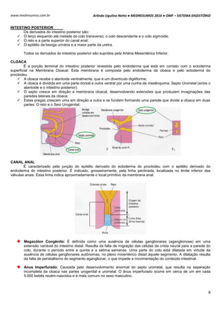 Arlindo Ugulino Netto ● MEDRESUMOS 2016 ● OMF – SISTEMA DIGESTÓRIO
8
www.medresumos.com.br
INTESTINO POSTERIOR
Os derivados do intestino posterior são:
 O terço esquerdo até metade do colo transverso; o colo descendente e o colo sigmoide;
 O reto e a parte superior do canal anal;
 O epitélio da bexiga urinária e a maior parte da uretra.
Todos os derivados do intestino posterior são supridos pela Artéria Mesentérica Inferior.
CLOACA
É a porção terminal do intestino posterior revestida pelo endoderma que está em contato com o ectoderma
superficial na Membrana Cloacal. Esta membrana é composta pelo endoderma da cloaca e pelo ectoderma do
proctodeu.
 A cloaca recebe o alantoide ventralmente, que é um divertículo digitiforme;
 A cloaca é dividida em uma parte dorsal e outra ventral por uma cunha de mesênquima: Septo Urorretal (entre o
alantoide e o intestino posterior);
 O septo cresce em direção a membrana cloacal, desenvolvendo extensões que produzem invaginações das
paredes laterais da cloaca;
 Estas pregas crescem uma em direção a outra e se fundem formando uma parede que divide a cloaca em duas
partes: O reto e o Seio Urogenital.
CANAL ANAL
É caracterizado pela junção do epitélio derivado do ectoderma do proctodeu com o epitélio derivado do
endoderma do intestino posterior. É indicado, grosseiramente, pela linha pectinada, localizada no limite inferior das
válvulas anais. Essa linha indica aproximadamente o local primitivo da membrana anal.
Megacólon Congênito: É definida como uma ausência de células ganglionares (aganglionose) em uma
extensão variável do intestino distal. Resulta da falta de migração das células da crista neural para a parede do
colo, durante o período entre a quinta e a sétima semanas. Uma parte do colo está dilatada em virtude da
ausência de células ganglionares autônomas, no plexo mioentérico distal àquele segmento. A dilatação resulta
da falta de peristaltismo do segmento aganglionar, o que impede a movimentação do conteúdo intestinal.
Anus Imperfurado: Causada pelo desenvolvimento anormal do septo urorretal, que resulta na separação
incompleta da cloaca nas partes urogenital e urorretal. O ânus imperfurado ocorre em cerca de um em cada
5.000 bebês recém-nascidos e é mais comum no sexo masculino.
 