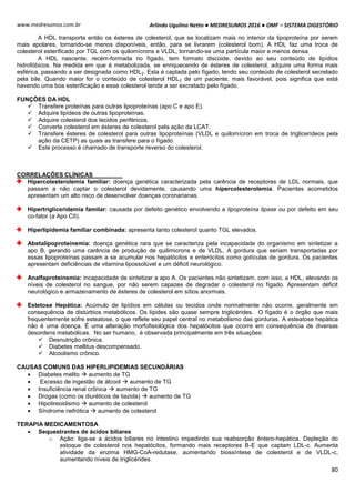 Arlindo Ugulino Netto ● MEDRESUMOS 2016 ● OMF – SISTEMA DIGESTÓRIO
80
www.medresumos.com.br
A HDL transporta então os ésteres de colesterol, que se localizam mais no interior da lipoproteína por serem
mais apolares, tornando-se menos disponíveis, então, para se livrarem (colesterol bom). A HDL faz uma troca de
colesterol esterificado por TGL com os quilomícrons e VLDL, tornando-se uma partícula maior e menos densa.
A HDL nascente, recém-formada no fígado, tem formato discoide, devido ao seu conteúdo de lipídios
hidrofóbicos. Na medida em que é metabolizada, se enriquecendo de ésteres de colesterol, adquire uma forma mais
esférica, passando a ser designada como HDL2. Esta é captada pelo fígado, tendo seu conteúdo de colesterol secretado
pela bile. Quando maior for o conteúdo de colesterol HDL2 de um paciente, mais favorável, pois significa que está
havendo uma boa esterificação e esse colesterol tende a ser excretado pelo fígado.
FUNÇÕES DA HDL
 Transfere proteínas para outras lipoproteínas (apo C e apo E).
 Adquire lipídeos de outras lipoproteínas.
 Adquire colesterol dos tecidos periféricos.
 Converte colesterol em ésteres de colesterol pela ação da LCAT.
 Transfere ésteres de colesterol para outras lipoproteínas (VLDL e quilomícron em troca de triglicerídeos pela
ação da CETP) as quais as transfere para o fígado.
 Este processo é chamado de transporte reverso do colesterol.
CORRELAÇÕES CLÍNICAS
Hipercolesterolemia familiar: doença genética caracterizada pela carência de receptores de LDL normais, que
passam a não captar o colesterol devidamente, causando uma hipercolesterolemia. Pacientes acometidos
apresentam um alto risco de desenvolver doenças coronarianas.
Hipertrigliceridemia familar: causada por defeito genético envolvendo a lipoproteína lipase ou por defeito em seu
co-fator (a Apo CII).
Hiperlipidemia familiar combinada: apresenta tanto colesterol quanto TGL elevados.
Abetalipoproteinemia: doença genética rara que se caracteriza pela incapacidade do organismo em sintetizar a
apo B, gerando uma carência de produção de quilimicrons e de VLDL. A gordura que seriam transportadas por
essas lipoproteínas passam a se acumular nos hepatócitos e enterócitos como gotículas de gordura. Os pacientes
apresentam deficiências de vitamina lipossolúvel e um déficit neurológico.
Analfaproteinemia: incapacidade de sintetizar a apo A. Os pacientes não sintetizam, com isso, a HDL, elevando os
níveis de colesterol no sangue, por não serem capazes de degradar o colesterol no fígado. Apresentam déficit
neurológico e armazenamento de ésteres de colesterol em sítios anormais.
Estetose Hepática: Acúmulo de lipídios em células ou tecidos onde normalmente não ocorre, geralmente em
consequência de distúrbios metabólicos. Os lípides são quase sempre triglicérides. O fígado é o órgão que mais
frequentemente sofre esteatose, o que reflete seu papel central no metabolismo das gorduras. A esteatose hepática
não é uma doença. É uma alteração morfofisiológica dos hepatócitos que ocorre em consequência de diversas
desordens metabólicas. No ser humano, é observada principalmente em três situações:
 Desnutrição crônica.
 Diabetes mellitus descompensado.
 Alcoolismo crônico.
CAUSAS COMUNS DAS HIPERLIPIDEMIAS SECUNDÀRIAS
 Diabetes melito  aumento de TG
 Excesso de ingestão de álcool  aumento de TG
 Insuficiência renal crônica  aumento de TG
 Drogas (como os diuréticos de tiazida)  aumento de TG
 Hipotireoidismo  aumento de colesterol
 Síndrome nefrótica  aumento de colesterol
TERAPIA MEDICAMENTOSA
 Sequestrantes de ácidos biliares
o Ação: liga-se a ácidos biliares no intestino impedindo sua reabsorção êntero-hepática. Depleção do
estoque de colesterol nos hepatócitos, formando mais receptores B-E que captam LDL-c. Aumenta
atividade da enzima HMG-CoA-redutase, aumentando biossíntese de colesterol e de VLDL-c,
aumentando níveis de triglicérides.
 