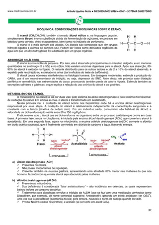 Arlindo Ugulino Netto ● MEDRESUMOS 2016 ● OMF – SISTEMA DIGESTÓRIO
82
www.medresumos.com.br
BIOQUÍMICA: CONSIDERAÇÕES BIOQUÍMICAS SOBRE O ETANOL
O etanol (CH3CH2OH), também chamado álcool etílico e, na linguagem popular,
simplesmente álcool, é uma substância obtida da fermentação de açúcares, encontrado em
bebidas como cerveja, vinho e aguardente, bem como na indústria de perfumaria.
O etanol é o mais comum dos álcoois. Os álcoois são compostos que têm grupos
hidroxilo ligados a átomos de carbono sp3. Podem ser vistos como derivados orgânicos da
água em que um dos hidrogênios foi substituído por um grupo orgânico.
ABSORÇÃO DO ÁLCOOL
O etanol é uma molécula pequena. Por isso, ela é absorvida principalmente no intestino delgado, e em menores
quantidades no estômago (0 a 5%) e no cólon. Não existem enzimas digestivas para o etanol. Após sua absorção, 80-
90% do etanol é oxidado no fígado. O restante distribuído para os outros tecidos e, de 2 a 10% do etanol absorvido, é
expelido pela respiração ou excretado na urina (daí a eficácia do teste de bafômetro).
O alcool causa inúmeras interferências na fisiologia humana. Em dosagens moderadas, estimula a produção do
GABA, que é um neurotransmissor de inibição, ou seja, depressor do SNC. Além disso, ele provoca vaso dilatação
periférica e vermelhidão nas extremidades do corpo, provocando também perda de calor e hipoxia. Estimula também as
secreções salivares e gástricas, o que explica a relação do uso crônico do alcool e as gastrites.
METABOLISMO DO ETANOL
O metabolismo do etanol se dá por duas vias: pelo sistema da alcool desidrogenase e pelo sistema microssomal
de oxidação do etanol. Em ambas as vias, o etanol é transformado em acetaldeido.
Nessa primeira via, a oxidação do etanol ocorre nos hepatócitos onde há a enzima álcool desidrogenase
responsável por essa etapa. A oxidação do etanol é relativamente independente da concentração sanguínea e é
constante com o tempo (cinética de ordem zero). Em um indivíduo sadio, consumidor não habitual de álcool, a
velocidade de biotransformação oscila entre 60 a 150 mg/Kg/hora.
Praticamente todo o álcool que se biotransforma no organismo sofre um processo oxidativo que ocorre em duas
fases. A primeira fase, ainda no citoplasma, é iniciada pela enzima álcool desidrogenase (ADH) que converte o etanol à
acetaldeído. Em uma segunda fase, agora na mitocôndria, a enzima aldeído desidrogenase (ALDH) converte o aldeído
em ácido acético (acetato), que é finalmente convertido em dióxido de carbono e água, liberando energia.
a) Álcool desidrogenase (ADH)
 Presentes no citosol.
 Não possui mecanismos de regulação.
 Presente também na mucosa gástrica, apresentando uma atividade 60% menor nas mulheres do que nos
homens, fazendo com que mais etanol seja absorvido pelas mulheres.
b) Aldeído desidrogenase (ALDH)
 Presente na mitocôndria.
 Sua deficiência é considerada “fator antialcoolismo” – alta incidência em orientais, os quais representam
baixos índices de consumo alcoólico.
 Tratamento para alcoolistas envolve a inibição da ALDH (que se faz com uma medicação conhecida como
Dissulfiram, por exemplo, de nome comercial sugestivo: Antietanol®), gerando um efeito antabuse (ver OBS
7
),
uma vez que o acetaldeido (substância tóxica) gera tontura, náuseas e dores de cabeça quando elevado.
 Produz NADH (cadeia respiratória) e acetato (se converte em acetil CoA).
 
