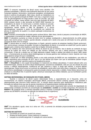 Arlindo Ugulino Netto ● MEDRESUMOS 2016 ● OMF – SISTEMA DIGESTÓRIO
83
www.medresumos.com.br
OBS
1
: O consumo exagerado de álcool causa coma alcoólico. Em
grandes quantidades, o álcool é mais facilmente absorvido do que outros
nutrientes celulares, diminuindo o rendimento energético, principalmente
devido à carência de glicogênio. Além disso, devido ao metabolismo do
etanol, há uma grande produção de NADH. Com isso, o organismo lança
mão de gliconeogênese em larga escala a partir do piruvato, que será
convertido em lactato, nesse sentido, para que haja produção de NAD+
(NAD oxidado) devido à alta demanda de NADH (NAD reduzido) do
metabolismo do etanol. O normal seria o contrário: lactato em piruvato.
Caso o etilista não se alimente, ele pode entrar em quadros de
hipoglicemia severa devido a falta de glicogênio e a pouca
gliconeogênese, causando a perda da consciência por carência de
glicose (o tratamento do quadro é a própria aplicação endovenosa de
soro glicosado).
OBS²: Grandes concentrações de lactato geram acidose láctica. Além disso, devido à pequena concentração de NADH,
o oxaloacetato é convertido em malato, deixando de ser gliconeogênico.
OBS³: O alcoolismo aumenta os níveis de ácido úrico no sangue, predispondo o desenvolvimento da artrite gotosa
(gota). Isso ocorre porque o lactato, quando elevado, compete com o ácido úrico para ser eliminado na urina, gerando
acúmulo de ácido úrico no sangue.
OBS
4
: O álcool eleva os níveis de triglicerídeos no fígado, gerando quadros de esteatose hepática (fígado gorduroso).
Isso ocorre porque o excesso de acetato, formado na degradação do etanol, é convertido em acetil CoA, que em parte é
liberado para o sistema extra hepático e parte fica no fígado, formando gordura.
OBS
5
: As mulheres são mais sensíveis aos efeitos do alcool do que os homens. Isso é devido ao conteúdo de água
corporal da mulher ser menor em relação ao dos homens, fazendo com que o etanol percorra o sangue mais
concentrado. O fato de o cérebro ser um órgão altamente irrigado, facilita a rapidez dos efeitos do alcool. Além desse
fator, o funcionamento da enzima alcool desidrogenase na mucosa gastrica nas mulheres é menor, fazendo com mais
etanol alcance sangue do que o acetaldeído.
OBS
6
: O alcool tem um efeito energético devido a uma certa produção de NADH em seu metabolismo, que entra na
cadeia respiratória para produção de ATP. Isso é um dos fatores que fazem com que os alcóolatras passem longos
perídos sem se alimentar, gerando quadros de hipoglicemia severa.
OBS
7
: O Dissulfiram é uma opção farmacológica no tratamento de etilistas (alcoolistas). O etanol (álcool) sofre uma
biotransformação, através da enzima álcool desidrogenase, tornando-se acetaldeído, este por sua vez através de outra
enzima, a aldeído desidrogenase, modifica-se em gás carbônico e água. A droga age inibindo, a enzima aldeído
desidrogenase. Desta forma ocorre um acúmulo de acetaldeído, sendo este muito tóxico para o organismo. Seus efeitos,
são extrema vasodilatação e consequente queda de pressão arterial, taquicardia e cefaleia. Estes efeitos denominam-se
antabuse ou dissulfiram-like. O paciente rejeita o álcool por associação aos efeitos relatados, que se manifestam quando
se utiliza da bebida.
SISTEMA MICROSSOMAL DE OXIDAÇÃO DO ETANOL (MEOS)
Quando o consumo de álcool supera determinado limite, e especialmente se é frequente, entra em
funcionamento um sistema enzimático denominado MEOS (microsomal ethanol oxidizing system) cuja atividade é
desempenhada pela citocromo P450 isoforma 2E1. A indução dessa isoenzima gera desequilíbrios metabólicos pela
formação de radicais livres que são de grande importância na hepatotoxicidade induzida pelo etanol.
Este sistema aumenta de atividade no alcoolismo crônico sendo responsável pelo aumento da degradação do
etanol nestas condições (aumento da concentração de acetaldeido e acetato na corrente sanguínea). Há consumo de
NADPH e O2 (podendo levar o indivíduo alcoolista crônico à hipóxia) e produção de H2O e radicais livres (devido ao
grande uso de NADPH, envolvido na retenção de radicais livres no organismo).
OBS
8
: Em alcoolismo agudo, essa via é ativa em 10%, e aumenta de atividade proporcionalmente ao aumento do
consumo de álcool.
DESTINO DO ACETATO
 Convertido em acetil-CoA (acetil-CoA sintase).
 Síntese de Ácidos graxos, corpos cetônicos e colesterol.
 Lançado na corrente sanguínea  oxidação em outros tecidos.
 