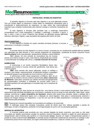 Arlindo Ugulino Netto ● MEDRESUMOS 2016 ● OMF – SISTEMA DIGESTÓRIO
9
www.medresumos.com.br
HISTOLOGIA: APARELHO DIGESTIVO
O aparelho digestivo é formado pelo tubo digestivo e as suas glândulas anexas.
Tem por função digerir os alimentos e retirar deles os metabólicos necessários para a
manutenção e desenvolvimento do organismo, ou seja, retirar das macromoléculas
ingeridas suas unidades fundamentais para oferecer energia e nutrientes necessários ao
corpo.
O trato digestivo é formado pela cavidade oral, a orofaringe (reservatório
compartilhado com o trato respiratório), o esôfago, o estômago, o duodeno, o jejuno, o
íleo, o cólon, o reto e o ânus. Podemos citar também as glândulas anexas (glândulas
salivares, pâncreas e fígado), cujas secreções são jogadas para dentro do trato.
TRATO DIGESTIVO
O trato digestivo é dividido em quatro camadas principais (túnicas): a mucosa, a
submucosa, a muscular e a serosa.
MUCOSA
A camada interna do tubo digestivo é a túnica mucosa, composta por um revestimento epitelial (lâmina epitelial)
com glândulas que dele derivam e uma camada subjacente de sustentação, constituída de tecido conjuntivo frouxo
(lâmina própria) muito vascularizado, apresentando nódulos e vasos linfáticos.
Além desses, há uma camada de musculatura lisa da mucosa
(sendo uma interna circular e outra, mais externa, longitudinal) que reveste
o canal alimentar do esôfago até o ânus: a camada muscular da mucosa.
SUBMUCOSA
A submucosa é um tecido conjuntivo fibroelástico denso não-
modelado que envolve a mucosa, sendo ele, geralmente, mais denso que
a lâmina própria.
OBS: essa camada não possui glândulas, exceto no esôfago e
duodeno, pois nestes, respectivamente, as glândulas facilitam a passagem
do alimento graças à sua secreção de muco e diminui o pH do quimo.
A submucosa contém vasos sanguíneos e linfáticos, além de um
componente do sistema nervoso entérico denominado plexo submucoso
de Meissner. Este plexo composto por células nervosas pós-ganglionares
do parassimpático controlam a motilidade da mucosa assim como a
atividade secretora de suas glândulas e é excitado logo com a presença de
alimento.
MUSCULAR EXTERNA
É constituída por duas túnicas de músculo liso: uma interna circular e outra externa longitudinal. Esta ultima é
responsável pela atividade peristáltica que movimenta o conteúdo da luz ao longo do trato alimentar. Além disso, nessa
camada, encontra-se o plexo mioentérico de Auerbach, situado entre essas duas camadas, desde o esôfago até a
ampola retal, sendo diretamente ligado com a dilatação do canal digestivo. Este plexo é extremamente sensível à
doença de Chagas (doença do megacólon), o que faz com que ele se dilate prejudicando a contração dos músculos
responsáveis pela peristalsia.
OBS: Presença de músculo esquelético na musculatura do esôfago e do canal retal.
OBS²: O estômago possui três camadas musculares, sendo de dentro para fora: oblíqua (paralela a parede do
estômago), circular e longitudinal, auxiliando na homogeneização do quimo com as secreções gástricas.
SEROSA OU ADVENTÍCIA
A muscular externa está envolvida por uma camada delgada de tecido conjuntivo, que pode ou não estar
circundada por epitélio pavimentoso simples do peritônio visceral (mesotélio). Quando a região do canal alimentar é
intraperitoneal, está envolvida pelo peritônio e é denominada serosa. Quando um órgão é retroperitoneal (aderido à
parede do corpo) é denominado adventícia. A camada serosa é totalmente substituída por adventícia no esôfago e reto.
A adventícia possui forma mais densa, de origem embrionária ectodérmica, e está em contato com outros órgãos.
Arlindo Ugulino Netto; Raquel Torres Bezerra Dantas.
MÓDULO: ORGANIZAÇÃO MORFO-FUNCIONAL – RESPIRATÓRIO 2016
 