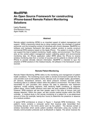 MedRPM:
An Open Source Framework for constructing
iPhone-based Remote Patient Monitoring
Solutions
Larry Suarez
Grid Research Group
Agent Health, Inc.



                                       Abstract

Remote patient monitoring (RPM) is an important aspect of patient management and
support. RPM is becoming critical due to rising medical costs, the shortage of medical
personnel, and the increasing number of individuals with chronic diseases. MedRPM is a
software and hardware framework that allows medical vendors to quickly construct
commercial RPM solutions based on the Apple iPhone. The system is unique in that it
can support the triad of patient monitoring: health, safety, and environment. The iPhone
acts as the central patient management system collecting patient and environmental
monitoring data. An iPhone application called iRPM allows the iPhone to receive
wireless monitoring data from a number of sources and for patients to interact with the
iPhone to provide clinically relevant information. MedRPM is intended to spur the
adoption of RPM solutions in the medical industry. All software in the framework is open
sourced.



                             Remote Patient Monitoring

Remote Patient Monitoring (RPM) refers to the monitoring and management of patient
health conditions. The monitoring occurs within a remote environment (remote from the
care provider) such as the patient’s home. Devices such as weight scales, glucometers,
pH sensors, temperature sensors, and blood pressure monitors transmit patient
monitoring data to a collection station within the patient’s environment. The data is then
transmitted to care providers who analyze the data to determine new treatment
regimens, modify existing regimens, treat declining health conditions, or diagnose
patient status. Home health solutions have been the early adopters of RPM solutions.
However, RPM solutions will see their greater need in the area of chronic care and
disease detection. Within this paper, we also include medical studies within the RPM
umbrella. A medical study is the remote monitoring of a patient for a pre-determined
amount of time (for example, twenty-four hours) to determine the presence or absence
of a medical condition.

A typical RPM architecture is shown in Figure 1: Example RPM Architecture. The
patient’s home contains a computer server that receives data transmitted from
monitoring devices in the home and/or worn by the patient. The devices contain a
wireless transmitter which sends patient condition information using any number of
industry communication protocols such as Bluetooth or Zigbee. The server receives the
 