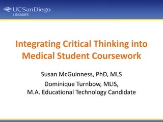 Integrating Critical Thinking into Medical Student Coursework Susan McGuinness, PhD, MLS Dominique Turnbow, MLIS, M.A. Educational Technology Candidate 