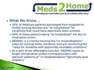  What We Know….
 20% of Medicare patients discharged from hospitals to
skilled nursing facilities are “re-hospitalized” for
conditions that could have potentially been avoided.
 40% of these patients being “re-hospitalized” are due to
medication errors.
 MEDPAC is currently tracking the “re-hospitalizations”
rates for nursing home residents, and are monitoring the
“rates for residents with potentially avoidable conditions”
 As a part of the Affordable Care Act, MEDPAC wants to
target and penalize skilled nursing providers with
aberrant patterns of “re-hospitalizations” Specifically duel
eligible's.
 