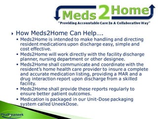  How Meds2Home Can Help….
 Meds2Home is intended to make handling and directing
resident medications upon discharge easy, simple and
cost effective.
 Meds2Home will work directly with the facility discharge
planner, nursing department or other designee.
 Meds2Home shall communicate and coordinate with the
resident’s home health care provider to insure a complete
and accurate medication listing, providing a MAR and a
drug interaction report upon discharge from a skilled
facility.
 Meds2Home shall provide these reports regularly to
ensure better patient outcomes.
 Medication is packaged in our Unit-Dose packaging
system called UneekDose.
 