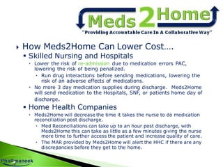  How Meds2Home Can Lower Cost….
 Skilled Nursing and Hospitals
 Lower the risk of re-admission due to medication errors PAC,
lowering the risk of being penalized.
 Run drug interactions before sending medications, lowering the
risk of an adverse effects of medications.
 No more 3 day medication supplies during discharge. Meds2Home
will send medication to the Hospitals, SNF, or patients home day of
discharge.
 Home Health Companies
 Meds2Home will decrease the time it takes the nurse to do medication
reconciliation post discharge.
 Med Reconciliations can take up to an hour post discharge, with
Meds2Home this can take as little as a few minutes giving the nurse
more time to further access the patient and increase quality of care.
 The MAR provided by Meds2Home will alert the HHC if there are any
discrepancies before they get to the home.
 