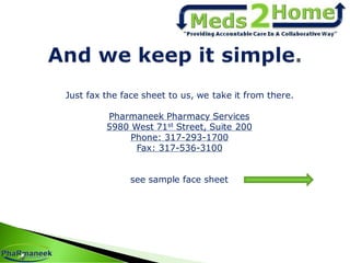 Just fax the face sheet to us, we take it from there.
Pharmaneek Pharmacy Services
5980 West 71st Street, Suite 200
Phone: 317-293-1700
Fax: 317-536-3100
see sample face sheet
 