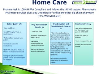 Pharmaneek is 100% HIPAA Compliant and follows the JACHO system. Pharmaneek
Pharmacy Services gives you UneekDose™ unlike any other big chain pharmacy
(CVS, Wal-Mart, etc.)
Better Quality Life
• Less Med Errors
•Less ER/Hospital Visits or
readmissions
•No Extra Cost to you or your
patient
•Immediateaccess to
medications
•25%-50% reduction in cost as
thereis no medication wasted
•Caregiver gets moretimefor
patient careas less timeis spent
on med pass
Drug Reconciliation
Done By Us
• Saves you time
•Prevents adversedrug
events (ADEs)
•Decreased
interpretationand
transcriptionerrors
•Patient receives an
accuratemedication
Drug Evaluation and
Consolidation is Done By
Us
• We review each patient to
final out which prescriptions
they aretaking from which
pharmacy and which doctors
• Combineit together to seeif
any drug needs to be changed
for drug interactions
(Different pharmacies and
doctors do not talk with each
other and that can causedrug
reactions)
•Establishes convenient
medication intakefor the
patient
Free Home Delivery
• We delivermedication to
the doorsteps of your
patients at NO COST
•Saves time spent in
pharmacy
•Saves money spent on gas
•Patient gets medications
on time.
 