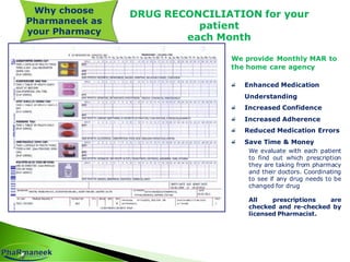 DRUG RECONCILIATION for your
patient
each Month
We provide Monthly MAR to
the home care agency
Enhanced Medication
Understanding
Increased Confidence
Increased Adherence
Reduced Medication Errors
Save Time & Money
We evaluate with each patient
to find out which prescription
they are taking from pharmacy
and their doctors. Coordinating
to see if any drug needs to be
changed for drug
All prescriptions are
checked and re-checked by
licensed Pharmacist.
Why choose
Pharmaneek as
your Pharmacy
 