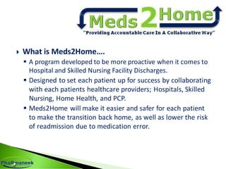  What is Meds2Home….
 A program developed to be more proactive when it comes to
Hospital and Skilled Nursing Facility Discharges.
 Designed to set each patient up for success by collaborating
with each patients healthcare providers; Hospitals, Skilled
Nursing, Home Health, and PCP.
 Meds2Home will make it easier and safer for each patient
to make the transition back home, as well as lower the risk
of readmission due to medication error.
 