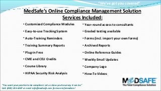 “We’ve got you covered”

MedSafe’s Online Compliance Management Solution
Services Included:
• Customized Compliance Modules

• Year-round access to consultants

• Easy-to-use Tracking System

• Graded testing available

• Auto-Training Reminders

• Forms (incl. import your own forms)

• Training Summary Reports

• Archived Reports

• Plug-in Free

• Online Reference Guides

• CME and CEU Credits

• Weekly Email Updates

• Course Library

• Company Logo

• HIPAA Security Risk Analysis

• How-To Videos

“You want your practice to be compliant. Let us show you how easy it can be.”
Call: (800) 255-6387 or email info@medsafe.com for more information!

 