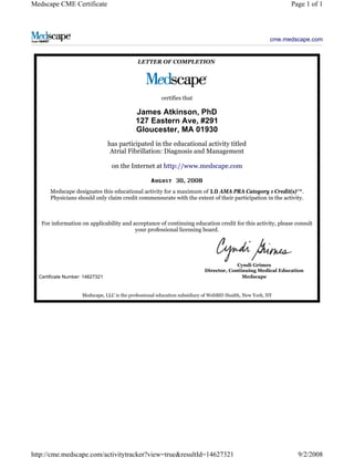 Medscape CME Certificate Page 1 of 1 
cme.medscape.com 
LETTER OF COMPLETION 
certifies that 
James Atkinson, PhD 
127 Eastern Ave, #291 
Gloucester, MA 01930 
has participated in the educational activity titled 
Atrial Fibrillation: Diagnosis and Management 
on the Internet at http://www.medscape.com 
, 
Medscape designates this educational activity for a maximum of AMA PRA Category 1 Credit(s)™. 
Physicians should only claim credit commensurate with the extent of their participation in the activity. 
For information on applicability and acceptance of continuing education credit for this activity, please consult 
your professional licensing board. 
Certificate Number: 14627321 
Cyndi Grimes 
Director, Continuing Medical Education 
Medscape 
Medscape, LLC is the professional education subsidiary of WebMD Health, New York, NY 
http://cme.medscape.com/activitytracker?view=true&resultId=14627321 9/2/2008 
