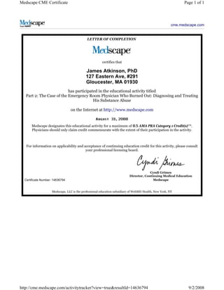 cme.medscape.com
LETTER OF COMPLETION
certifies that
James Atkinson, PhD
127 Eastern Ave, #291
Gloucester, MA 01930
has participated in the educational activity titled
Part 2: The Case of the Emergency Room Physician Who Burned Out: Diagnosing and Treating
His Substance Abuse
on the Internet at http://www.medscape.com
,
Medscape designates this educational activity for a maximum of AMA PRA Category 1 Credit(s)™.
Physicians should only claim credit commensurate with the extent of their participation in the activity.
For information on applicability and acceptance of continuing education credit for this activity, please consult
your professional licensing board.
Certificate Number: 14636794
Cyndi Grimes
Director, Continuing Medical Education
Medscape
Medscape, LLC is the professional education subsidiary of WebMD Health, New York, NY
Page 1 of 1
Medscape CME Certificate
9/2/2008
http://cme.medscape.com/activitytracker?view=true&resultId=14636794
 