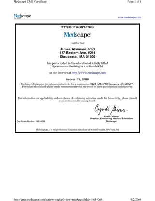 Medscape CME Certificate Page 1 of 1 
cme.medscape.com 
LETTER OF COMPLETION 
certifies that 
James Atkinson, PhD 
127 Eastern Ave, #291 
Gloucester, MA 01930 
has participated in the educational activity titled 
Spontaneous Bruising in a 2-Month-Old 
on the Internet at http://www.medscape.com 
, 
Medscape designates this educational activity for a maximum of AMA PRA Category 1 Credit(s)™. 
Physicians should only claim credit commensurate with the extent of their participation in the activity. 
For information on applicability and acceptance of continuing education credit for this activity, please consult 
your professional licensing board. 
Certificate Number: 14634066 
Cyndi Grimes 
Director, Continuing Medical Education 
Medscape 
Medscape, LLC is the professional education subsidiary of WebMD Health, New York, NY 
http://cme.medscape.com/activitytracker?view=true&resultId=14634066 9/2/2008 
