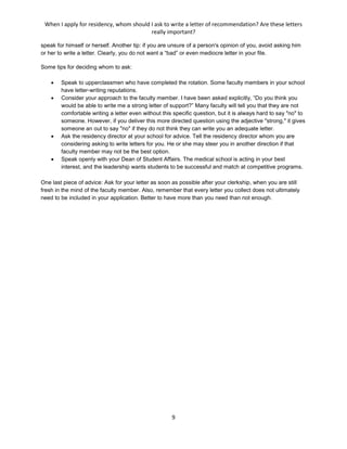 When I apply for residency, whom should I ask to write a letter of recommendation? Are these letters
really important?
9
speak for himself or herself. Another tip: if you are unsure of a person's opinion of you, avoid asking him
or her to write a letter. Clearly, you do not want a “bad” or even mediocre letter in your file.
Some tips for deciding whom to ask:
 Speak to upperclassmen who have completed the rotation. Some faculty members in your school
have letter-writing reputations.
 Consider your approach to the faculty member. I have been asked explicitly, “Do you think you
would be able to write me a strong letter of support?” Many faculty will tell you that they are not
comfortable writing a letter even without this specific question, but it is always hard to say "no" to
someone. However, if you deliver this more directed question using the adjective "strong," it gives
someone an out to say "no" if they do not think they can write you an adequate letter.
 Ask the residency director at your school for advice. Tell the residency director whom you are
considering asking to write letters for you. He or she may steer you in another direction if that
faculty member may not be the best option.
 Speak openly with your Dean of Student Affairs. The medical school is acting in your best
interest, and the leadership wants students to be successful and match at competitive programs.
One last piece of advice: Ask for your letter as soon as possible after your clerkship, when you are still
fresh in the mind of the faculty member. Also, remember that every letter you collect does not ultimately
need to be included in your application. Better to have more than you need than not enough.
 