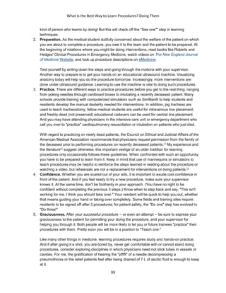 What Is the Best Way to Learn Procedures? Doing Them
99
kind of person who learns by doing! But this will check off the "See one"" step in learning
techniques.
2. Preparation. As the medical student dutifully concerned about the welfare of the patient on which
you are about to complete a procedure, you owe it to the team and the patient to be prepared. At
the beginning of rotations where you might be doing interventions, read books like Roberts and
Hedges' Clinical Procedures in Emergency Medicine, watch videos on The New England Journal
of Medicine Website, and look up procedure descriptions on eMedicine.
Test yourself by writing down the steps and going through the motions with your supervisor.
Another way to prepare is to get your hands on an educational ultrasound machine. Visualizing
anatomy today will help you do the procedure tomorrow. Increasingly, more interventions are
done under ultrasound guidance. Learning to use the machine is vital to doing such procedures.
3. Practice. There are different ways to practice procedures before you get to the real thing, ranging
from poking needles through cardboard boxes to intubating a recently deceased patient. Many
schools provide training with computerized simulators such as SimMan® to help students and
residents develop the manual dexterity needed for interventions. In addition, pig tracheas are
used to teach tracheostomy, fellow medical students are useful for intravenous line placement,
and freshly dead (not preserved) educational cadavers can be used for central line placement.
And you may have attending physicians in the intensive care unit or emergency department who
call you over to "practice" cardiopulmonary resuscitation or intubation on patients who just died.
With regard to practicing on newly dead patients, the Council on Ethical and Judicial Affairs of the
American Medical Association recommends that physicians request permission from the family of
the deceased prior to performing procedures on recently deceased patients.[1]
My experience and
the literature[2]
suggest otherwise; this important vestige of an older tradition for learning
procedures only occasionally follows these guidelines. When confronted with such an opportunity,
you have to be prepared to learn from it. Keep in mind that use of mannequins or simulators to
teach procedures may be helpful to reinforce the steps learned in reading about the procedure or
watching a video, but rehearsals are not a replacement for interventions on living patients.[3]
4. Confidence. Whether you are scared out of your wits, it is important to exude cool confidence in
front of the patient. And if you feel ready to try a new procedure, make sure your supervisor
knows it. At the same time, don't be foolhardy in your approach. (You have no right to be
confident without completing the previous 3 steps.) Know when to step back and say, "This isn't
working for me. I think you should take over." Your resident will be quick to help you out, whether
that means guiding your hand or taking over completely. Some fields and training sites require
residents to be signed off after 3 procedures; for patient safety, the "Do one" step has evolved to
"Do three!"
5. Graciousness. After your successful procedure -- or even an attempt -- be sure to express your
graciousness to the patient for permitting your doing the procedure, and your supervisor for
helping you through it. Both people will be more likely to let you or future trainees "practice" their
procedures with them. Pretty soon you will be in a position to "Teach one."
Like many other things in medicine, learning procedures requires study and hands-on practice.
And if after giving it a shot, you are bored by, never get comfortable with or cannot stand doing
procedures, consider exploring disciplines in which physicians need not stick tubes in vessels or
cavities. For me, the gratification of hearing the "pfffft" of a needle decompressing a
pneumothorax or the relief patients feel after being drained of 7 L of ascitic fluid is enough to keep
at it.
 