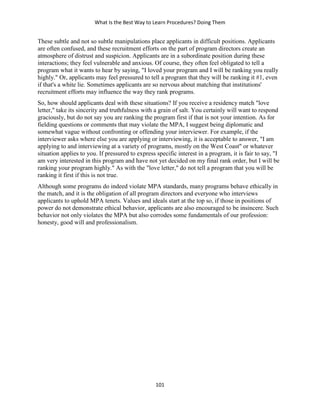 What Is the Best Way to Learn Procedures? Doing Them
101
These subtle and not so subtle manipulations place applicants in difficult positions. Applicants
are often confused, and these recruitment efforts on the part of program directors create an
atmosphere of distrust and suspicion. Applicants are in a subordinate position during these
interactions; they feel vulnerable and anxious. Of course, they often feel obligated to tell a
program what it wants to hear by saying, "I loved your program and I will be ranking you really
highly." Or, applicants may feel pressured to tell a program that they will be ranking it #1, even
if that's a white lie. Sometimes applicants are so nervous about matching that institutions'
recruitment efforts may influence the way they rank programs.
So, how should applicants deal with these situations? If you receive a residency match "love
letter," take its sincerity and truthfulness with a grain of salt. You certainly will want to respond
graciously, but do not say you are ranking the program first if that is not your intention. As for
fielding questions or comments that may violate the MPA, I suggest being diplomatic and
somewhat vague without confronting or offending your interviewer. For example, if the
interviewer asks where else you are applying or interviewing, it is acceptable to answer, "I am
applying to and interviewing at a variety of programs, mostly on the West Coast" or whatever
situation applies to you. If pressured to express specific interest in a program, it is fair to say, "I
am very interested in this program and have not yet decided on my final rank order, but I will be
ranking your program highly." As with the "love letter," do not tell a program that you will be
ranking it first if this is not true.
Although some programs do indeed violate MPA standards, many programs behave ethically in
the match, and it is the obligation of all program directors and everyone who interviews
applicants to uphold MPA tenets. Values and ideals start at the top so, if those in positions of
power do not demonstrate ethical behavior, applicants are also encouraged to be insincere. Such
behavior not only violates the MPA but also corrodes some fundamentals of our profession:
honesty, good will and professionalism.
 