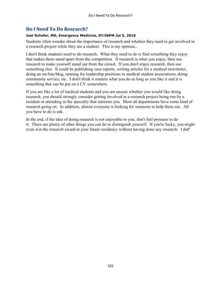 Do I Need To Do Research?
102
Do I Need To Do Research?
Joel Schofer, MD, Emergency Medicine, 07:50PM Jul 5, 2010
Students often wonder about the importance of research and whether they need to get involved in
a research project while they are a student. This is my opinion...
I don't think students need to do research. What they need to do is find something they enjoy
that makes them stand apart from the competition. If research is what you enjoy, then use
research to make yourself stand out from the crowd. If you don't enjoy research, then use
something else. It could be publishing case reports, writing articles for a medical newsletter,
doing an on-line blog, running for leadership positions in medical student associations, doing
community service, etc. I don't think it matters what you do as long as you like it and it is
something that can be put on a CV somewhere.
If you are like a lot of medical students and you are unsure whether you would like doing
research, you should strongly consider getting involved in a research project being run by a
resident or attending in the specialty that interests you. Most all departments have some kind of
research going on. In addition, almost everyone is looking for someone to help them out. All
you have to do is ask.
In the end, if the idea of doing research is not enjoyable to you, don't feel pressure to do
it. There are plenty of other things you can do to distinguish yourself. If you're lucky, you might
even win the research award at your future residency without having done any research. I did!
 
