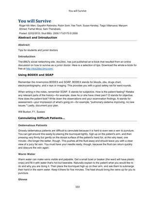 You will Survive
103
You will Survive
Roger KA Allen; Gayathri Rabindra; Robin Som; Yee Teoh; Susan Kersley; Tiago Villanueva; Maryam
Ahmed; Farhat Mirza; Sam Thenabadu
Posted: 02/02/2010; Stud BMJ. 2009;17:b3175 © 2009
Abstract and Introduction
Abstract
Tips for students and junior doctors
Introduction
The BMJ's social networking site, doc2doc, has just published an e-book that resulted from an online
discussion on how to survive as a junior doctor. Here is a selection of tips. Download the whole e-book for
free at http://doc2doc.bmj.com/.
Using BODEX and SOAP
Remember the mnemonics BODEX and SOAP. BODEX stands for bloods, obs, drugs chart,
electrocardiography, and x rays or imaging. This provides you with a good safety net for ward rounds.
When writing in the notes, remember SOAP. S stands for subjective. How is the patient feeling? Retake
any relevant parts of the history—for example, does he or she have chest pain? O stands for objective.
How does the patient look? Write down the observations and your examination findings. A stands for
assessment—your impression of what's going on—for example, "pulmonary oedema improving, no new
issues." Lastly, document your plan.
Will Buxton, F1, Sussex
Cannulating Difficult Patients...
Oedematous Patients
Grossly oedematous patients are difficult to cannulate because it is hard to even see a vein to puncture.
You can get around this easily by placing the tourniquet tightly, high up on the patient's arm, and then
pressing very firmly but gently on the dorsal surface of the patient's hand for, at the very least, one
minute—the longer the better, though. This pushes all the fluid away and should leave you with a clear
view of a juicy fat vein. You must have your needle ready, though, because the fluid can return quickly
and obscure the vein again.
Warm Water
Warm water can make veins visible and palpable. Get a small bowl or beaker (the ward will have plastic
ones) and fill it with water that's hot but bearable. Naturally explain to the patient what you would like to
do and why you are doing it. Then place the tourniquet high up on their arm, and ask them to submerge
their hand in the warm water. Keep it there for five minutes. The heat should bring the veins up for you to
puncture.
Gloves
 