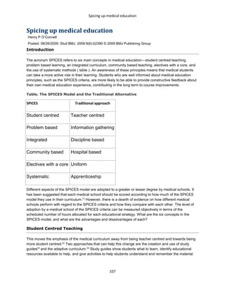 Spicing up medical education
107
Spicing up medical education
Henry P O’Connell
Posted: 08/26/2009; Stud BMJ. 2009;9(6):b2390 © 2009 BMJ Publishing Group
Introduction
The acronym SPICES refers to six main concepts in medical education—student centred teaching,
problem based learning, an integrated curriculum, community based teaching, electives with a core, and
the use of systematic methods ( table ). An awareness of these principles means that medical students
can take a more active role in their learning. Students who are well informed about medical education
principles, such as the SPICES criteria, are more likely to be able to provide constructive feedback about
their own medical education experience, contributing in the long term to course improvements.
Table. The SPICES Model and the Traditional Alternative
SPICES Traditional approach
Student centred Teacher centred
Problem based Information gathering
Integrated Discipline based
Community based Hospital based
Electives with a core Uniform
Systematic Apprenticeship
Different aspects of the SPICES model are adopted to a greater or lesser degree by medical schools. It
has been suggested that each medical school should be scored according to how much of the SPICES
model they use in their curriculum.[1]
However, there is a dearth of evidence on how different medical
schools perform with regard to the SPICES criteria and how they compare with each other. The level of
adoption by a medical school of the SPICES criteria can be measured objectively in terms of the
scheduled number of hours allocated for each educational strategy. What are the six concepts in the
SPICES model, and what are the advantages and disadvantages of each?
Student Centred Teaching
This moves the emphasis of the medical curriculum away from being teacher centred and towards being
more student centred.[2]
Two approaches that can help this change are the creation and use of study
guides[3]
and the adaptive curriculum.[4]
Study guides show students what to learn, identify educational
resources available to help, and give activities to help students understand and remember the material.
 