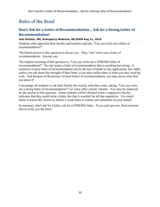 Don’t Ask for a Letter of Recommendation… Ask for a Strong Letter of Recommendation!
10
Rules of the Road
Don’t Ask for a Letter of Recommendation… Ask for a Strong Letter of
Recommendation!
Joel Schofer, MD, Emergency Medicine, 08:20AM Aug 11, 2010
Students often approach their faculty and teachers and ask, "Can you write me a letter of
recommendation?"
The literal answer to this question is always yes. They "can" write you a letter of
recommendation. Anyone can.
The implied meaning of this question is, "Can you write me a STRONG letter of
recommendation?" No one wants a letter of recommendation that is anything but strong. A
mediocre or poor letter of recommendation can be the kiss of death to any application, but, sadly,
unless you ask about the strength of their letter, a less than stellar letter is what you may wind up
with. And because of the privacy of most letters of recommendation, you may never even find
out about it!
I encourage all students to ask their faculty for exactly what they want, asking, "Can you write
me a strong letter of recommendation?" (or some other similar variant). You may be surprised
by the answer to this question. Some students will be shocked when a supportive faculty
indicates that they could write a letter, but that it wouldn't be all that supportive. It is much
better to know this, however, before a weak letter is written and submitted on your behalf.
In summary, don't ask for a letter, ask for a STRONG letter. If you can't get one, find someone
else to write you the letter.
 