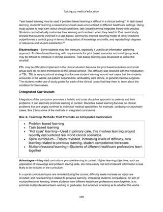 Spicing up medical education
109
Task based learning may be used if problem based learning is difficult in a clinical setting.[7]
In task based
learning, students’ learning is based around real cases encountered in different healthcare settings. Using
study guides to help learn about clinical conditions, task based learning integrates theory with practice.
Students can individually customise their learning and can learn when they need to. One recent study
showed that students involved in a task based, community oriented teaching model of family medicine
outperformed a control group in terms of acquisition of knowledge and skills, and reported high degrees
of relevance and student satisfaction.[8]
Disadvantages—Some students may feel insecure, especially if used to an information gathering
approach. Problem based learning, with requirements for print based scenarios and small group work,
may be difficult to introduce in clinical situations. Task based learning was developed to tackle this
shortfall.
PBL may be difficult to implement in the clinical situation because the print based scenarios and small
group work do not lend themselves to the clinical context. This difficulty was resolved with the introduction
of TBL. TBL is an educational strategy that focuses student learning around real cases that the students
encounter in the wards, out-patient departments, ambulatory care clinics, or general practice surgeries.
The students make use of study guides for each of the clinical cases that help them to learn about the
condition for themselves.
Integrated Curriculum
Integration of the curriculum promotes a holistic and cross discipline approach to patients and their
problems. It can also help promote learning in context. Discipline based learning focuses on clinical
problems that are largely confined to individual medical specialities, for example, cardiology or psychiatry
cases. Box 2 lists some of the methods in integrated curriculums.
Box 2. Teaching Methods That Promote an Integrated Curriculum
 Problem based learning
 Task based learning
 “Hot case” learning—Used in primary care, this involves learning around
recently encountered real world clinical scenarios
 Spiral curriculum—Topics revisited, increasing levels of difficulty, new
learning related to previous learning, student competence increases
 Multiprofessional learning—Students of different healthcare professions learn
together
Advantages—Integrated curriculums promote learning in context. Higher learning objectives, such as
application of knowledge and problem solving skills, are more easily met and irrelevant information is less
likely to be included in the curriculum.
In a spiral curriculum topics are revisited during the course; difficulty levels increase as topics are
revisited; and new learning is related to previous learning, increasing students’ competence. An aim of
multiprofessional learning, where students from different healthcare professions learn together, is to
promote multiprofessional team working in graduates, but evidence is lacking as to whether this works.
 