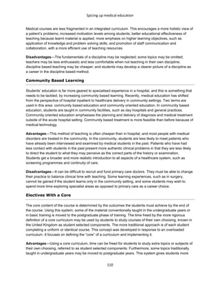 Spicing up medical education
110
Medical courses are less fragmented in an integrated curriculum. This encourages a more holistic view of
a patient’s problems; increased motivation levels among students; better educational effectiveness of
teaching because learnt material is applied; more emphasis on higher learning objectives, such as
application of knowledge and problem solving skills; and promotion of staff communication and
collaboration, with a more efficient use of teaching resources.
Disadvantages—The fundamentals of a discipline may be neglected; some topics may be omitted;
teachers may be less enthusiastic and less comfortable when not teaching in their own discipline;
discipline based teaching may be cheaper; and students may develop a clearer picture of a discipline as
a career in the discipline based method.
Community Based Learning
Students’ education is far more geared to specialised experience in a hospital, and this is something that
needs to be tackled, by increasing community based learning. Recently, medical education has shifted
from the perspective of hospital inpatient to healthcare delivery in community settings. Two terms are
used in this area: community based education and community oriented education. In community based
education, students are taught in community facilities, such as day hospitals and general practices.
Community oriented education emphasises the planning and delivery of diagnosis and medical treatment
outside of the acute hospital setting. Community based treatment is more feasible than before because of
medical technology.
Advantages—This method of teaching is often cheaper than in hospital, and most people with medical
disorders are treated in the community. In the community, students are less likely to meet patients who
have already been interviewed and examined by medical students in the past. Patients who have had
less contact with students in the past present more authentic clinical problems in that they are less likely
to direct the student to what they may perceive as the correct parts of the history or examination.
Students get a broader and more realistic introduction to all aspects of a healthcare system, such as
screening programmes and continuity of care.
Disadvantages—It can be difficult to recruit and fund primary care doctors. They must be able to change
their practice to balance clinical time with teaching. Some learning experiences, such as in surgery,
cannot be gained if the student learns only in the community setting, and some students may wish to
spend more time exploring specialist areas as opposed to primary care as a career choice.
Electives With a Core
The core content of the course is determined by the outcomes the students must achieve by the end of
the course. Using this system, some of the material conventionally taught in the undergraduate years or
in basic training is moved to the postgraduate phase of training. The time freed by the more rigorous
definition of a core curriculum may be used by students to study courses of their own choosing, known in
the United Kingdom as student selected components. The more traditional approach is of each student
completing a uniform or identical course. This concept was developed in response to an overloaded
curriculum. It focuses on defining the “core” of a curriculum and implementing it.
Advantages—Using a core curriculum, time can be freed for students to study extra topics or subjects of
their own choosing, referred to as student selected components. Furthermore, some topics traditionally
taught in undergraduate years may be moved to postgraduate years. This system gives students more
 