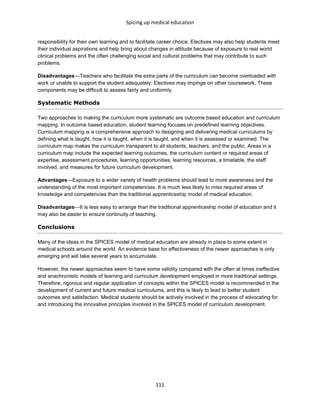 Spicing up medical education
111
responsibility for their own learning and to facilitate career choice. Electives may also help students meet
their individual aspirations and help bring about changes in attitude because of exposure to real world
clinical problems and the often challenging social and cultural problems that may contribute to such
problems.
Disadvantages—Teachers who facilitate the extra parts of the curriculum can become overloaded with
work or unable to support the student adequately. Electives may impinge on other coursework. These
components may be difficult to assess fairly and uniformly.
Systematic Methods
Two approaches to making the curriculum more systematic are outcome based education and curriculum
mapping. In outcome based education, student learning focuses on predefined learning objectives.
Curriculum mapping is a comprehensive approach to designing and delivering medical curriculums by
defining what is taught, how it is taught, when it is taught, and when it is assessed or examined. The
curriculum map makes the curriculum transparent to all students, teachers, and the public. Areas in a
curriculum map include the expected learning outcomes, the curriculum content or required areas of
expertise, assessment procedures, learning opportunities, learning resources, a timetable, the staff
involved, and measures for future curriculum development.
Advantages—Exposure to a wider variety of health problems should lead to more awareness and the
understanding of the most important competencies. It is much less likely to miss required areas of
knowledge and competencies than the traditional apprenticeship model of medical education.
Disadvantages—It is less easy to arrange than the traditional apprenticeship model of education and it
may also be easier to ensure continuity of teaching.
Conclusions
Many of the ideas in the SPICES model of medical education are already in place to some extent in
medical schools around the world. An evidence base for effectiveness of the newer approaches is only
emerging and will take several years to accumulate.
However, the newer approaches seem to have some validity compared with the often at times ineffective
and anachronistic models of learning and curriculum development employed in more traditional settings.
Therefore, rigorous and regular application of concepts within the SPICES model is recommended in the
development of current and future medical curriculums, and this is likely to lead to better student
outcomes and satisfaction. Medical students should be actively involved in the process of advocating for
and introducing the innovative principles involved in the SPICES model of curriculum development.
 