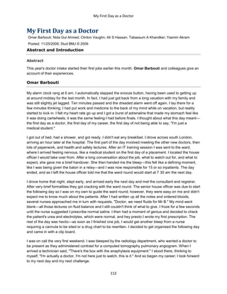 My First Day as a Doctor
112
My First Day as a Doctor
Omar Barbouti; Nida Gul Ahmed; Clinton Vaughn; Ali S Hassan; Tabassum A Khandker; Yasmin Akram
Posted: 11/25/2009; Stud BMJ © 2009
Abstract and Introduction
Abstract
This year's doctor intake started their first jobs earlier this month. Omar Barbouti and colleagues give an
account of their experiences.
Omar Barbouti
My alarm clock rang at 6 am. I automatically slapped the snooze button, having been used to getting up
at around midday for the last month. In fact, I had just got back from a long vacation with my family and
was still slightly jet lagged. Ten minutes passed and the dreaded alarm went off again. I lay there for a
few minutes thinking; I had put work and medicine to the back of my mind while on vacation, but reality
started to kick in. I felt my heart rate go up and I got a burst of adrenaline that made my stomach feel like
it was doing cartwheels; it was the same feeling I had before finals. I thought about what this day meant—
the first day as a doctor, the first day of my career, the first day of not being able to say, "I'm just a
medical student."
I got out of bed, had a shower, and got ready. I didn't eat any breakfast. I drove across south London,
arriving an hour later at the hospital. The first part of the day involved meeting the other new doctors, then
lots of paperwork, and health and safety lectures. After an IT training session I was sent to the ward,
where I arrived feeling nervous, like a medical student on the first day of a placement. I located the house
officer I would take over from. After a long conversation about the job, what to watch out for, and what to
expect, she gave me a brief handover. She then handed me the bleep—this felt like a defining moment,
like I was being given the baton in a relay—and I was now responsible for 15 or so inpatients. The day
ended, and as I left the house officer told me that the ward round would start at 7 30 am the next day.
I drove home that night, slept early, and arrived early the next day and met the consultant and registrar.
After very brief formalities they got cracking with the ward round. The senior house officer was due to start
the following day so I was on my own to guide the ward round; however, they were easy on me and didn't
expect me to know much about the patients. After I had written up all the notes and ordered bloods,
several nurses approached me in turn with requests, "Doctor, we need fluids for Mr B." My mind went
blank—all those lectures on fluid balance and I still couldn't think of what to give. I froze for a few seconds
until the nurse suggested I prescribe normal saline. I then had a moment of genius and decided to check
the patient's urea and electrolytes, which were normal, and hey presto I wrote my first prescription. The
rest of the day was hectic—as soon as I finished one job, I would get another bleep from a nurse
requiring a cannula to be sited or a drug chart to be rewritten. I decided to get organised the following day
and came in with a clip board.
I was on call the very first weekend. I was bleeped by the radiology department, who wanted a doctor to
be present as they administered contrast for a computed tomography pulmonary angiogram. When I
arrived a technician said, "There's the box with the anaphylaxis equipment." I stood there, thinking to
myself, "I'm actually a doctor, I'm not here just to watch, this is it." And so began my career; I look forward
to my next day and my next challenge.
 