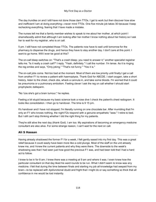 My First Day as a Doctor
114
The day trundles on and I still have not done those darn TTOs. I get to work but then discover how slow
and inefficient I am at doing everything—never mind TTOs. One five minute job takes 30 because I keep
rechecking everything, fearing that I have made a mistake.
The nurses tell me that a family member wishes to speak to me about her mother, at which point I
shamefacedly admit that although I am looking after her mother I know nothing about her history so I ask
her to wait for my registrar, who is on call.
5 pm. I still have not completed those TTOs. The patients now have to wait until tomorrow for the
pharmacy to dispense the drugs, and hence they have to stay another day. I don't care at this point. I
want to go home. Will I ever be good at this?
The on-call bleep switches on: "That's a crash bleep; you need to answer it," another specialist registrar
tells me. "Is it really a crash call?" I reply. "Yeah, definitely." I call the number. I'm tense. As it is ringing
the reg smiles and says, "Only joking." "That's not funny." "Yes it is."
The on-call jobs come. Not too bad at the moment. Most of them are low priority until finally I get a call
from another F1 to review a patient with haemoptysis. Thank God for ABCDE. I start oxygen, take a short
history, listen to the chest, check obs, whack a cannula in, and take some bloods. I'm worried that it could
be pneumonia or a pulmonary embolism. Feeling clever I ask the reg on call whether I should start
prophylactic dalteparin.
"No 'cos she's got a brain tumour," he replies.
Feeling a bit stupid because my basic science took a nose dive I check the patient's chest radiogram. It
looks like consolidation. I then go to handover. The time is 9 15 pm.
It's handover and I have not stopped; I'm literally running on one chocolate bar. After mumbling that I'm
only an F1 who knows nothing, the night F2s respond with a genuine empathetic "aww." I retire to bed.
But I still can't stop thinking whether I did the right thing for my patients.
They're still alive the next day (thank God). I am too. My aspirations of becoming an emergency medicine
consultant are also alive. For some strange reason, I can't wait for the next on call.
Ali S Hassan
Having already shadowed the former F1 for a week, I felt gently eased into my first day. This was a great
relief because it could easily have been more like a cold plunge. Most of the staff on the unit already
knew me, and I knew the current patients and why they were there. The downside to the week's
shadowing was that I had seen just how good the previous F1 was, and had been told that I had a hard
act to follow.
I knew to be in for 8 am; I knew there was a meeting at 9 am and where it was; I even knew how the
particular consultant on that day liked his ward rounds to be run. What I didn't seem to know was any
medicine. I felt that during the time between finals and starting my job all knowledge had seeped from my
brain—to be replaced with dysfunctional doubt and fright that I might do or say something so thick that all
confidence in me would be lost instantly.
 