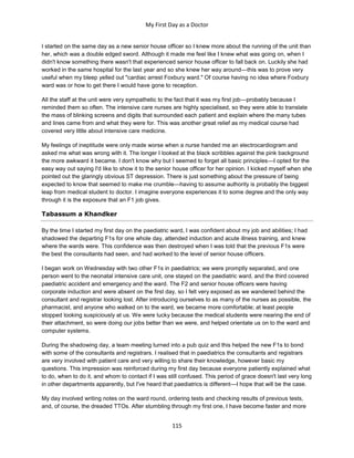 My First Day as a Doctor
115
I started on the same day as a new senior house officer so I knew more about the running of the unit than
her, which was a double edged sword. Although it made me feel like I knew what was going on, when I
didn't know something there wasn't that experienced senior house officer to fall back on. Luckily she had
worked in the same hospital for the last year and so she knew her way around—this was to prove very
useful when my bleep yelled out "cardiac arrest Foxbury ward." Of course having no idea where Foxbury
ward was or how to get there I would have gone to reception.
All the staff at the unit were very sympathetic to the fact that it was my first job—probably because I
reminded them so often. The intensive care nurses are highly specialised, so they were able to translate
the mass of blinking screens and digits that surrounded each patient and explain where the many tubes
and lines came from and what they were for. This was another great relief as my medical course had
covered very little about intensive care medicine.
My feelings of ineptitude were only made worse when a nurse handed me an electrocardiogram and
asked me what was wrong with it. The longer I looked at the black scribbles against the pink background
the more awkward it became. I don't know why but I seemed to forget all basic principles—I opted for the
easy way out saying I'd like to show it to the senior house officer for her opinion. I kicked myself when she
pointed out the glaringly obvious ST depression. There is just something about the pressure of being
expected to know that seemed to make me crumble—having to assume authority is probably the biggest
leap from medical student to doctor. I imagine everyone experiences it to some degree and the only way
through it is the exposure that an F1 job gives.
Tabassum a Khandker
By the time I started my first day on the paediatric ward, I was confident about my job and abilities; I had
shadowed the departing F1s for one whole day, attended induction and acute illness training, and knew
where the wards were. This confidence was then destroyed when I was told that the previous F1s were
the best the consultants had seen, and had worked to the level of senior house officers.
I began work on Wednesday with two other F1s in paediatrics; we were promptly separated, and one
person went to the neonatal intensive care unit, one stayed on the paediatric ward, and the third covered
paediatric accident and emergency and the ward. The F2 and senior house officers were having
corporate induction and were absent on the first day, so I felt very exposed as we wandered behind the
consultant and registrar looking lost. After introducing ourselves to as many of the nurses as possible, the
pharmacist, and anyone who walked on to the ward, we became more comfortable; at least people
stopped looking suspiciously at us. We were lucky because the medical students were nearing the end of
their attachment, so were doing our jobs better than we were, and helped orientate us on to the ward and
computer systems.
During the shadowing day, a team meeting turned into a pub quiz and this helped the new F1s to bond
with some of the consultants and registrars. I realised that in paediatrics the consultants and registrars
are very involved with patient care and very willing to share their knowledge, however basic my
questions. This impression was reinforced during my first day because everyone patiently explained what
to do, when to do it, and whom to contact if I was still confused. This period of grace doesn't last very long
in other departments apparently, but I've heard that paediatrics is different—I hope that will be the case.
My day involved writing notes on the ward round, ordering tests and checking results of previous tests,
and, of course, the dreaded TTOs. After stumbling through my first one, I have become faster and more
 