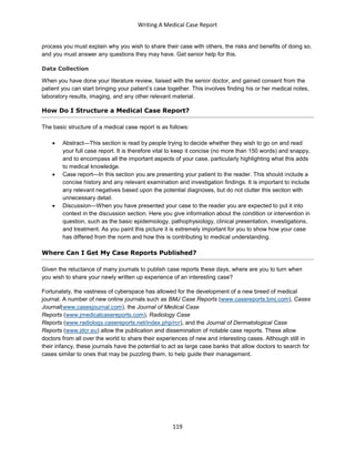 Writing A Medical Case Report
119
process you must explain why you wish to share their case with others, the risks and benefits of doing so,
and you must answer any questions they may have. Get senior help for this.
Data Collection
When you have done your literature review, liaised with the senior doctor, and gained consent from the
patient you can start bringing your patient’s case together. This involves finding his or her medical notes,
laboratory results, imaging, and any other relevant material.
How Do I Structure a Medical Case Report?
The basic structure of a medical case report is as follows:
 Abstract—This section is read by people trying to decide whether they wish to go on and read
your full case report. It is therefore vital to keep it concise (no more than 150 words) and snappy,
and to encompass all the important aspects of your case, particularly highlighting what this adds
to medical knowledge.
 Case report—In this section you are presenting your patient to the reader. This should include a
concise history and any relevant examination and investigation findings. It is important to include
any relevant negatives based upon the potential diagnoses, but do not clutter this section with
unnecessary detail.
 Discussion—When you have presented your case to the reader you are expected to put it into
context in the discussion section. Here you give information about the condition or intervention in
question, such as the basic epidemiology, pathophysiology, clinical presentation, investigations,
and treatment. As you paint this picture it is extremely important for you to show how your case
has differed from the norm and how this is contributing to medical understanding.
Where Can I Get My Case Reports Published?
Given the reluctance of many journals to publish case reports these days, where are you to turn when
you wish to share your newly written up experience of an interesting case?
Fortunately, the vastness of cyberspace has allowed for the development of a new breed of medical
journal. A number of new online journals such as BMJ Case Reports (www.casereports.bmj.com), Cases
Journal(www.casesjournal.com), the Journal of Medical Case
Reports (www.jmedicalcasereports.com), Radiology Case
Reports (www.radiology.casereports.net/index.php/rcr), and the Journal of Dermatological Case
Reports (www.jdcr.eu) allow the publication and dissemination of notable case reports. These allow
doctors from all over the world to share their experiences of new and interesting cases. Although still in
their infancy, these journals have the potential to act as large case banks that allow doctors to search for
cases similar to ones that may be puzzling them, to help guide their management.
 