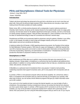 PDAs and Smartphones: Clinical Tools for Physicians
120
PDAs and Smartphones: Clinical Tools for Physicians
Andrew E. Craig, MSN, FNP-C
Posted: 10/09/2009
Introduction
Today's cell phone technology has advanced to the point that a cell phone can do much more than just
place calls. Along with the personal digital assistant (PDA), these devices can now play a major role in
making clinical information portable and readily available.
Robert Jones, MD, is a family practice physician with a subspecialty in sports medicine practicing in
Charlotte, North Carolina. He serves as the medical director for the student health center of a large public
university, he's the team doctor for the athletic department at that same university, and he's on the faculty
of a family practice residency program. Filling all these roles keeps Dr. Jones constantly on the move, and
he relies on handheld technology to keep him connected and informed in several ways.
Smartphones and PDAs can be extremely helpful to physicians caring for patients. Whether in your office,
a clinic, or the hospital, the ability to check drugs and dosages instantly at the point of care results in
better patient care and can sometimes be lifesaving.
In testimony before the US Senate in 2000 regarding adverse drug events, the President of the Institute
for Safe Medication Practices quoted a 1995 study by Leape and colleagues in JAMA that reported that
over 40% of adverse drug events can be tied to a lack of critical patient information and drug information
at the time of prescribing, dispensing, and administration of medications.[1]
Smartphones and PDAs can
provide this information to physicians instantly at the point of care.
Smartphone or PDA?
Both smartphones and PDAs allow you to perform many functions that were once reserved for the
desktop computer. Simply stated, a smartphone is a cell phone that has the ability to add additional third-
party software. In addition to running medical software programs that can help you, smartphones can play
videos, take pictures, and play music.
A BlackBerry is a particular brand of smartphone that is very popular. It made its mark providing
outstanding corporate email support to business users, yet it is very popular with noncorporate users as
well.
In contrast, a PDA is a mini-personal computer without cell phone capability. As a clinical tool, either a
PDA or a smartphone will accomplish what you need and will help you throughout your workday. With
either type of device, you can access clinical reference programs that give you instant information when
you're with a patient.
If you work a lot in the hospital and plan to access the Internet regularly, you may be better off with a
smartphone. One advantage to having a smartphone is that you can access the Internet from wherever
you have a good cellular signal. In contrast, a PDA requires a Wi-Fi connection to do this. Even if Wi-Fi is
available, you may not be permitted to access the hospital's Wi-Fi network with a personally owned
device; that could prevent you from using the Web-based programs that you want to use. Or you may be
 