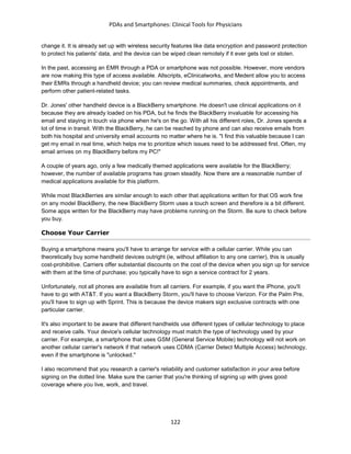 PDAs and Smartphones: Clinical Tools for Physicians
122
change it. It is already set up with wireless security features like data encryption and password protection
to protect his patients' data, and the device can be wiped clean remotely if it ever gets lost or stolen.
In the past, accessing an EMR through a PDA or smartphone was not possible. However, more vendors
are now making this type of access available. Allscripts, eClinicalworks, and Medent allow you to access
their EMRs through a handheld device; you can review medical summaries, check appointments, and
perform other patient-related tasks.
Dr. Jones' other handheld device is a BlackBerry smartphone. He doesn't use clinical applications on it
because they are already loaded on his PDA, but he finds the BlackBerry invaluable for accessing his
email and staying in touch via phone when he's on the go. With all his different roles, Dr. Jones spends a
lot of time in transit. With the BlackBerry, he can be reached by phone and can also receive emails from
both his hospital and university email accounts no matter where he is. "I find this valuable because I can
get my email in real time, which helps me to prioritize which issues need to be addressed first. Often, my
email arrives on my BlackBerry before my PC!"
A couple of years ago, only a few medically themed applications were available for the BlackBerry;
however, the number of available programs has grown steadily. Now there are a reasonable number of
medical applications available for this platform.
While most BlackBerries are similar enough to each other that applications written for that OS work fine
on any model BlackBerry, the new BlackBerry Storm uses a touch screen and therefore is a bit different.
Some apps written for the BlackBerry may have problems running on the Storm. Be sure to check before
you buy.
Choose Your Carrier
Buying a smartphone means you'll have to arrange for service with a cellular carrier. While you can
theoretically buy some handheld devices outright (ie, without affiliation to any one carrier), this is usually
cost-prohibitive. Carriers offer substantial discounts on the cost of the device when you sign up for service
with them at the time of purchase; you typically have to sign a service contract for 2 years.
Unfortunately, not all phones are available from all carriers. For example, if you want the iPhone, you'll
have to go with AT&T. If you want a BlackBerry Storm, you'll have to choose Verizon. For the Palm Pre,
you'll have to sign up with Sprint. This is because the device makers sign exclusive contracts with one
particular carrier.
It's also important to be aware that different handhelds use different types of cellular technology to place
and receive calls. Your device's cellular technology must match the type of technology used by your
carrier. For example, a smartphone that uses GSM (General Service Mobile) technology will not work on
another cellular carrier's network if that network uses CDMA (Carrier Detect Multiple Access) technology,
even if the smartphone is "unlocked."
I also recommend that you research a carrier's reliability and customer satisfaction in your area before
signing on the dotted line. Make sure the carrier that you're thinking of signing up with gives good
coverage where you live, work, and travel.
 