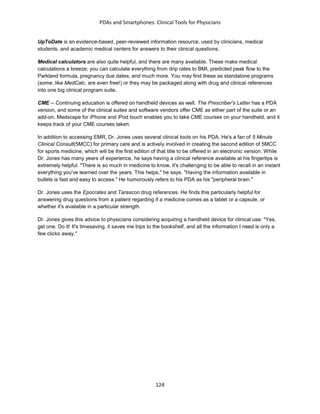 PDAs and Smartphones: Clinical Tools for Physicians
124
UpToDate is an evidence-based, peer-reviewed information resource, used by clinicians, medical
students, and academic medical centers for answers to their clinical questions.
Medical calculators are also quite helpful, and there are many available. These make medical
calculations a breeze; you can calculate everything from drip rates to BMI, predicted peak flow to the
Parkland formula, pregnancy due dates, and much more. You may find these as standalone programs
(some, like MedCalc, are even free!) or they may be packaged along with drug and clinical references
into one big clinical program suite.
CME -- Continuing education is offered on handheld devices as well. The Prescriber's Letter has a PDA
version, and some of the clinical suites and software vendors offer CME as either part of the suite or an
add-on. Medscape for iPhone and iPod touch enables you to take CME courses on your handheld, and it
keeps track of your CME courses taken.
In addition to accessing EMR, Dr. Jones uses several clinical tools on his PDA. He's a fan of 5 Minute
Clinical Consult(5MCC) for primary care and is actively involved in creating the second edition of 5MCC
for sports medicine, which will be the first edition of that title to be offered in an electronic version. While
Dr. Jones has many years of experience, he says having a clinical reference available at his fingertips is
extremely helpful. "There is so much in medicine to know, it's challenging to be able to recall in an instant
everything you've learned over the years. This helps," he says. "Having the information available in
bullets is fast and easy to access." He humorously refers to his PDA as his "peripheral brain."
Dr. Jones uses the Epocrates and Tarascon drug references. He finds this particularly helpful for
answering drug questions from a patient regarding if a medicine comes as a tablet or a capsule, or
whether it's available in a particular strength.
Dr. Jones gives this advice to physicians considering acquiring a handheld device for clinical use: "Yes,
get one. Do it! It's timesaving, it saves me trips to the bookshelf, and all the information I need is only a
few clicks away."
 