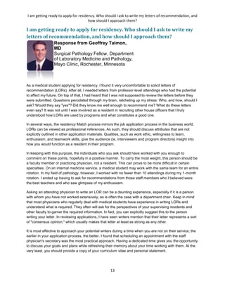 I am getting ready to apply for residency. Who should I ask to write my letters of recommendation, and
how should I approach them?
13
I am getting ready to apply for residency. Who should I ask to write my
letters of recommendation, and how should I approach them?
Response from Geoffrey Talmon,
MD
Surgical Pathology Fellow, Department
of Laboratory Medicine and Pathology,
Mayo Clinic, Rochester, Minnesota
As a medical student applying for residency, I found it very uncomfortable to solicit letters of
recommendation (LORs). After all, I needed letters from professor-level attendings who had the potential
to affect my future. On top of that, I had heard that I was not supposed to review the letters before they
were submitted. Questions percolated through my brain, ratcheting up my stress: Who, and how, should I
ask? Would they say "yes"? Did they know me well enough to recommend me? What do these letters
even say? It was not until I was involved as a resident in recruiting other house officers that I truly
understood how LORs are used by programs and what constitutes a good one.
In several ways, the residency Match process mirrors the job application process in the business world.
LORs can be viewed as professional references. As such, they should discuss attributes that are not
explicitly outlined in other application materials. Qualities, such as work ethic, willingness to learn,
enthusiasm, and teamwork skills, give the audience (ie, interviewers and program directors) insight into
how you would function as a resident in their program.
In keeping with this purpose, the individuals who you ask should have worked with you enough to
comment on these points, hopefully in a positive manner. To carry the most weight, this person should be
a faculty member or practicing physician, not a resident. This can prove to be more difficult in certain
specialties. On an internal medicine service, a medical student may work with the same team for an entire
rotation. In my field of pathology, however, I worked with no fewer than 10 attendings during my 1-month
rotation. I ended up having to ask for recommendations from those staff members who I believed were
the best teachers and who saw glimpses of my enthusiasm.
Asking an attending physician to write an LOR can be a daunting experience, especially if it is a person
with whom you have not worked extensively, as is often the case with a department chair. Keep in mind
that most physicians who regularly deal with medical students have experience in writing LORs and
understand what is required. They often will ask for the perspectives of your supervising residents and
other faculty to garner the required information. In fact, you can explicitly suggest this to the person
writing your letter. In reviewing applications, I have seen writers mention that their letter represents a sort
of "consensus opinion," which usually makes that letter at least as strong as any other.
It is most effective to approach your potential writers during a time when you are not on their service; the
earlier in your application process, the better. I found that scheduling an appointment with the staff
physician's secretary was the most practical approach. Having a dedicated time gives you the opportunity
to discuss your goals and plans while refreshing their memory about your time working with them. At the
very least, you should provide a copy of your curriculum vitae and personal statement.
 