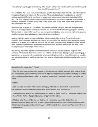 I am getting ready to apply for residency. Who should I ask to write my letters of recommendation, and
how should I approach them?
14
The best LORs that I have encountered integrate specific observations from the writer with information in
the applicant's personal statement. (For example: "On a daily basis I saw the dedication to patients'
spiritual needs that Ms. Smith mentioned in her personal statement as being an important part of her
life.") The more information that you can provide (conversations, application materials, etc), the easier it
will be for your writer to write a strong LOR. Finally, agree upon a "due date" for the letter, preferably
about a month in the future.
Resist the urge to review an LOR before it is submitted; although it may be difficult to accept that this
portion of your application is outside your control, you should realize that residency programs view this
"blindedness" as a control for bias. If you are overly concerned about what someone might write, you may
want to reconsider asking that person to provide a recommendation.
Another important aspect is ensuring that your letters are submitted on time. The writers likely are
incredibly busy individuals, and they may need to be reminded of the deadline; at the same time, you do
not wish to be a pest. If you see that your LOR has not been submitted by the agreed upon date, send a
polite email asking whether the writer needs more information, and then reiterate the due date. This is
where giving your writer ample time is helpful.
In summary, the LOR is a professional reference that is meant to provide residency programs with
additional information to determine whether you will fit in with their team. Strategies, such as setting up an
appointment to converse with your potential writers, providing them with as much information as possible,
and giving them plenty of lead time, can help them write an effective letter that ultimately benefits you the
most.
Quoted from Dr. Louay (Sam’s Friend)
I think this is an important question because in this day and age the LOR are really what make or break
you. Since USMLE scores are no longer reliable to differentiate people (every one scores high), US-written
letters are what will carry you. I will try to break my answer into 3 categories to cover everything you
asked.
Content:
1. LOR has to be “excellent” otherwise it is damaging. After all, you chose which ones to send so
everyone expects them to be at least very good. A half hearted letter is disastrous.
2. The length of the letter is less important than its content. A “great” letter of 1 paragraph is better than
a “good” letter that is a 2-pager. Of course a long great letter is best.
3. The best letter for an FMG is the one that reports outstanding knowledge (better than our
residents/students), being able to fit in the US system and carry patient load, excellent communication
skills (includes language), and excellent rapport with the staff. If there is some “cool” personal info then
it is even better.
 