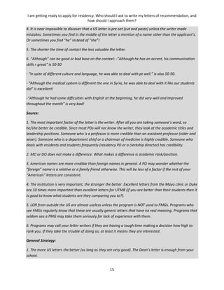 I am getting ready to apply for residency. Who should I ask to write my letters of recommendation, and
how should I approach them?
15
4. It is near impossible to discover that a US letter is pre-set (cut and paste) unless the writer made
mistakes. Sometimes you find in the middle of the letter a mention of a name other than the applicant’s.
Or sometimes you find “he” instead of “she”!
5. The shorter the time of contact the less valuable the letter.
6. “Although” can be good or bad base on the context: -“Although he has an accent, his communication
skills r great” is 50-50
- “In spite of different culture and language, he was able to deal with pt well.” is also 50-50.
- “Although the medical system is different the one in Syria, he was able to deal with it like our students
did” is excellent!
-“Although he had some difficulties with English at the beginning, he did very well and improved
throughout the month” is very bad!
Source:
1. The most important factor of the letter is the writer. After all you are taking someone’s word, so
he/she better be credible. Since most PDs will not know the writer, they look at the academic titles and
leadership positions. Someone who is a professor is more credible than an assistant professor (older and
wiser). Someone who is a department chief or a chairman of medicine is highly credible. Someone who
deals with residents and students frequently (residency PD or a clerkship director) has credibility.
2. MD or DO does not make a difference. What makes a difference is academic rank/position.
3. American names are more credible than foreign names in general. A PD may wonder whether the
“foreign” name is a relative or a family friend otherwise. This will be less of a factor if the rest of your
“American” letters are consistent.
4. The institution is very important, the stronger the better. Excellent letters from the Mayo clinic or Duke
are 10 times more important than excellent letters for UTMB (if you are better than their students then it
is good to know what students are they comparing you to?).
5. LOR from outside the US are almost useless unless the program is NOT used to FMGs. Programs who
see FMGs regularly know that these are usually generic letters that have no real meaning. Programs that
seldom see a FMG may take them seriously for lack of experience with them.
6. Programs may call your letter writers if they are having a tough time making a decision how high to
rank you. If they take the trouble of doing so, at least it means they are interested.
General Strategy:
1. The more US letters the better (as long as they are very good). The Dean’s letter is enough from your
school.
 