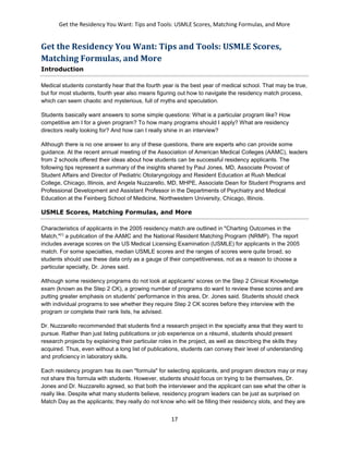 Get the Residency You Want: Tips and Tools: USMLE Scores, Matching Formulas, and More
17
Get the Residency You Want: Tips and Tools: USMLE Scores,
Matching Formulas, and More
Introduction
Medical students constantly hear that the fourth year is the best year of medical school. That may be true,
but for most students, fourth year also means figuring out how to navigate the residency match process,
which can seem chaotic and mysterious, full of myths and speculation.
Students basically want answers to some simple questions: What is a particular program like? How
competitive am I for a given program? To how many programs should I apply? What are residency
directors really looking for? And how can I really shine in an interview?
Although there is no one answer to any of these questions, there are experts who can provide some
guidance. At the recent annual meeting of the Association of American Medical Colleges (AAMC), leaders
from 2 schools offered their ideas about how students can be successful residency applicants. The
following tips represent a summary of the insights shared by Paul Jones, MD, Associate Provost of
Student Affairs and Director of Pediatric Otolaryngology and Resident Education at Rush Medical
College, Chicago, Illinois, and Angela Nuzzarello, MD, MHPE, Associate Dean for Student Programs and
Professional Development and Assistant Professor in the Departments of Psychiatry and Medical
Education at the Feinberg School of Medicine, Northwestern University, Chicago, Illinois.
USMLE Scores, Matching Formulas, and More
Characteristics of applicants in the 2005 residency match are outlined in "Charting Outcomes in the
Match,"[1]
a publication of the AAMC and the National Resident Matching Program (NRMP). The report
includes average scores on the US Medical Licensing Examination (USMLE) for applicants in the 2005
match. For some specialties, median USMLE scores and the ranges of scores were quite broad, so
students should use these data only as a gauge of their competitiveness, not as a reason to choose a
particular specialty, Dr. Jones said.
Although some residency programs do not look at applicants' scores on the Step 2 Clinical Knowledge
exam (known as the Step 2 CK), a growing number of programs do want to review these scores and are
putting greater emphasis on students' performance in this area, Dr. Jones said. Students should check
with individual programs to see whether they require Step 2 CK scores before they interview with the
program or complete their rank lists, he advised.
Dr. Nuzzarello recommended that students find a research project in the specialty area that they want to
pursue. Rather than just listing publications or job experience on a résumé, students should present
research projects by explaining their particular roles in the project, as well as describing the skills they
acquired. Thus, even without a long list of publications, students can convey their level of understanding
and proficiency in laboratory skills.
Each residency program has its own "formula" for selecting applicants, and program directors may or may
not share this formula with students. However, students should focus on trying to be themselves, Dr.
Jones and Dr. Nuzzarello agreed, so that both the interviewer and the applicant can see what the other is
really like. Despite what many students believe, residency program leaders can be just as surprised on
Match Day as the applicants; they really do not know who will be filling their residency slots, and they are
 