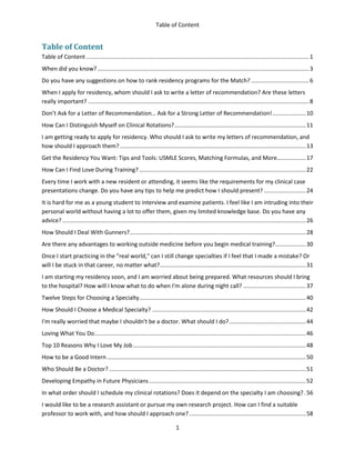 Table of Content
1
Table of Content
Table of Content ...........................................................................................................................................1
When did you know? ....................................................................................................................................3
Do you have any suggestions on how to rank residency programs for the Match? ....................................6
When I apply for residency, whom should I ask to write a letter of recommendation? Are these letters
really important? ..........................................................................................................................................8
Don’t Ask for a Letter of Recommendation… Ask for a Strong Letter of Recommendation!.....................10
How Can I Distinguish Myself on Clinical Rotations?..................................................................................11
I am getting ready to apply for residency. Who should I ask to write my letters of recommendation, and
how should I approach them? ....................................................................................................................13
Get the Residency You Want: Tips and Tools: USMLE Scores, Matching Formulas, and More..................17
How Can I Find Love During Training? ........................................................................................................22
Every time I work with a new resident or attending, it seems like the requirements for my clinical case
presentations change. Do you have any tips to help me predict how I should present? ..........................24
It is hard for me as a young student to interview and examine patients. I feel like I am intruding into their
personal world without having a lot to offer them, given my limited knowledge base. Do you have any
advice? ........................................................................................................................................................26
How Should I Deal With Gunners?..............................................................................................................28
Are there any advantages to working outside medicine before you begin medical training?...................30
Once I start practicing in the "real world," can I still change specialties if I feel that I made a mistake? Or
will I be stuck in that career, no matter what?...........................................................................................31
I am starting my residency soon, and I am worried about being prepared. What resources should I bring
to the hospital? How will I know what to do when I'm alone during night call? .......................................37
Twelve Steps for Choosing a Specialty........................................................................................................40
How Should I Choose a Medical Specialty? ................................................................................................42
I'm really worried that maybe I shouldn't be a doctor. What should I do?................................................44
Loving What You Do....................................................................................................................................46
Top 10 Reasons Why I Love My Job............................................................................................................48
How to be a Good Intern ............................................................................................................................50
Who Should Be a Doctor?...........................................................................................................................51
Developing Empathy in Future Physicians..................................................................................................52
In what order should I schedule my clinical rotations? Does it depend on the specialty I am choosing?.56
I would like to be a research assistant or pursue my own research project. How can I find a suitable
professor to work with, and how should I approach one?.........................................................................58
 
