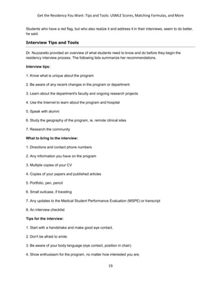 Get the Residency You Want: Tips and Tools: USMLE Scores, Matching Formulas, and More
19
Students who have a red flag, but who also realize it and address it in their interviews, seem to do better,
he said.
Interview Tips and Tools
Dr. Nuzzarello provided an overview of what students need to know and do before they begin the
residency interview process. The following lists summarize her recommendations.
Interview tips:
1. Know what is unique about the program
2. Be aware of any recent changes in the program or department
3. Learn about the department's faculty and ongoing research projects
4. Use the Internet to learn about the program and hospital
5. Speak with alumni
6. Study the geography of the program, ie, remote clinical sites
7. Research the community
What to bring to the interview:
1. Directions and contact phone numbers
2. Any information you have on the program
3. Multiple copies of your CV
4. Copies of your papers and published articles
5. Portfolio, pen, pencil
6. Small suitcase, if traveling
7. Any updates to the Medical Student Performance Evaluation (MSPE) or transcript
8. An interview checklist
Tips for the interview:
1. Start with a handshake and make good eye contact.
2. Don't be afraid to smile.
3. Be aware of your body language (eye contact, position in chair).
4. Show enthusiasm for the program, no matter how interested you are.
 