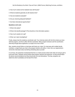 Get the Residency You Want: Tips and Tools: USMLE Scores, Matching Formulas, and More
21
3. How much contact do the residents have with faculty?
4. What do residents generally do with elective time?
5. How are residents evaluated?
6. Are you receiving adequate feedback?
7. Are there international opportunities?
Questions not to ask:
1. What is the salary?
2. What is the benefit package? (This should be in the information packet.)
3. How much vacation do I get?
4. When can I start moonlighting?
Finally, always treat the residency coordinator well. Your interview starts with the first contact you have
with the program, and this is often with the coordinator. Many program directors ask the coordinators
what they thought about applicants, so it pays to be nice to them.
Also, students should follow up interviews with thank-you notes. For interviews with multiple faculty
members, a single thank-you note to the program director will suffice. In fact, this is an opportunity to
remind the interviewer about something interesting about yourself.
In summary, the presenters emphasized that this is a match process where both sides are trying to get to
know each other. Students cannot predict what program directors are looking for, so they should follow
the above recommendations but they should also try to be themselves. This way, programs can
determine which candidates are the best fit for them.
 
